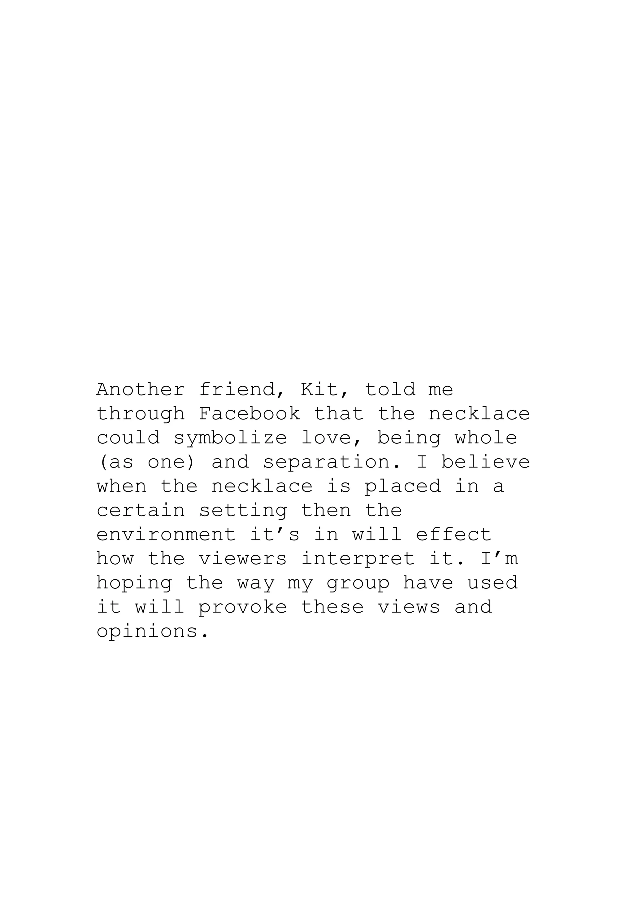 Another friend, Kit, told me
through Facebook that the necklace
could symbolize love, being whole
(as one) and separation. I believe
when the necklace is placed in a
certain setting then the
environment it’s in will effect
how the viewers interpret it. I’m
hoping the way my group have used
it will provoke these views and
opinions.
 