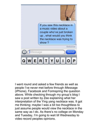 I went round and asked a few friends as well as
people I’ve never met before through iMessage
(iPhone), Facebook and Formspring the question
above. While checking through my group’s blog I
saw a post written by Zee explaining what her
interpretation of the Ying yang necklace was. It got
me thinking; maybe I was a bit too thoughtless to
just assume people would view the necklace in the
same way as I do. As there’s no college on Monday
and Tuesday, I’m going to wait till Wednesday to
video record peoples opinions.
 