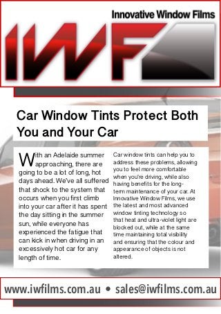 Car Window Tints Protect Both
You and Your Car

W

ith an Adelaide summer
approaching, there are
going to be a lot of long, hot
days ahead. We’ve all suffered
that shock to the system that
occurs when you first climb
into your car after it has spent
the day sitting in the summer
sun, while everyone has
experienced the fatigue that
can kick in when driving in an
excessively hot car for any
length of time.

Car window tints can help you to
address these problems, allowing
you to feel more comfortable
when you’re driving, while also
having benefits for the longterm maintenance of your car. At
Innovative Window Films, we use
the latest and most advanced
window tinting technology so
that heat and ultra-violet light are
blocked out, while at the same
time maintaining total visibility
and ensuring that the colour and
appearance of objects is not
altered.

www.iwfilms.com.au • sales@iwfilms.com.au

 