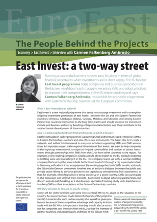 Euro
The People Behind the Projects
  Economy > East Invest > Interview with Carmen Falkenberg Ambrosio


East Invest: a two-way street
                                 Running a successful business is never easy, let alone in times of global
                                 ﬁnancial uncertainty when investments are in short supply. The EU funded
                                 East Invest programme helps companies and business associations in
                                 the Eastern neighbourhood to acquire necessary skills and adopt practices
                                 to improve their competitiveness in the EU market and beyond, says
                                 Carmen Falkenberg Ambrosio, responsible for economic cooperation
                                 with Eastern Partnership countries at the European Commission.
N Carmen
Falkenberg
Ambrosio                  What is East Invest trying to achieve?
                          East Invest is a new regional programme that seeks to encourage investment and to strengthen
                          ongoing investment promotion at two levels: between the EU and the Eastern Partnership
                          countries (Armenia, Azerbaijan, Belarus, Georgia, Moldova and Ukraine), and among Eastern
                          Partnership countries themselves. In the long term, East Invest should improve the investment
                          climate and business culture by boosting entrepreneurial activities, and thus contribute to the
                          socioeconomic development of these countries.
                          How is it achieving its objectives? What are the areas on which it focuses?
                          East Invest builds on earlier programmes supporting Small and Medium-sized Enterprises (SMEs)
                          in Eastern Partnership countries and also oﬀers new instruments. The basic idea is to create a
                          network, and within this framework to carry out activities supporting SMEs and SME associa-
                          tions. An important aspect is the regional dimension of East Invest. We want to help companies
                          in the region go international: to export or import commodities and services or attract invest-
                          ments through partnerships with SMEs from the EU or from other countries in the region. For
                          example a wine-making company in Georgia would like to export to the EU but lacks expertise
                          in bottling wine and marketing it in the EU. The company teams up with a German bottling
                          company that can buy the wine in bulk, bottle it and market it through a big supermarket chain
                          in Germany, with which it has an agreement. By working together, both SMEs beneﬁt, and so do
                          the EU and the German consumers. Another area of action is dialogue between the public and
                          private sector. We try to enhance private sector capacity by strengthening SME associations, so
                          that, for example, when legislation is being drawn up in a given country, SMEs can participate
This publication does     in the discussion and defend their interests. East Invest is about achieving partnerships, but
not represent the         doesn’t only do matchmaking, as it also develops specialized training, study visits, trade fairs etc.
oﬃcial view of the EC     involving SMEs or their associations in the Eastern Partnership countries.
or the EU institutions.
The EC accepts no         Will these activities be focused on speciﬁc sectors?
responsibility or         Some will be sector-oriented and some cross-sectoral. We try to adapt to the situation in the
liability whatsoever
                          country. An assessment was made before the launch of the project to
with regard to its
                          identify 5-6 sectors for each partner country that would be given pre- This is a series of interviews with
content.
                          ference because of their competitive advantage and capacity to foster leaders of projects funded by
                          trade with the EU. What is important is that they should also be attrac- the EU’s Regional Programme,
                          tive for companies and investors from the EU, so that the interests of prepared by the ENPI Info Centre.
                          partner countries, individual regions and those of the EU can meet.      © 2011 ENPI Info Centre / EU
 