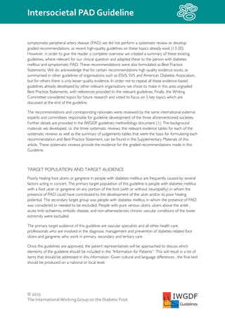 © 2023
The InternationalWorking Group on the Diabetic Foot
Intersocietal PAD Guideline
IWGDF
Guidelines
symptomatic peripheral artery disease (PAD) we did not perform a systematic review or develop
graded recommendations, as recent high-quality guidelines on these topics already exist (13-20).
However, in order to give the reader a complete overview we created a summary of these existing
guidelines, where relevant for our clinical question and adapted these to the person with diabetes
mellitus and symptomatic PAD. These recommendations were also formulated as Best Practice
Statements. We do acknowledge that for certain recommendations high quality evidence exists, as
summarised in other guidelines of organisations such as ESVS, SVS and American Diabetes Association,
but for others there is only lesser quality evidence. In order not to repeat all these evidence-based
guidelines already developed by other relevant organisations we chose to make in this area ungraded
Best Practice Statements, with references provided to the relevant guidelines. Finally, the Writing
Committee considered topics for future research and voted to focus on 5 key topics which are
discussed at the end of the guideline.
The recommendations and corresponding rationales were reviewed by the same international external
experts and committees responsible for guideline development of the three aforementioned societies.
Further details are provided in the IWGDF guidelines methodology document (1). The background
materials we developed, i.e. the three systematic reviews, the relevant evidence tables for each of the
systematic reviews as well as the summary of judgements tables that were the basis for formulating each
recommendation and Best Practice Statement, can be found in the Supplementary Materials of this
article. These systematic reviews provide the evidence for the graded recommendations made in this
Guideline.
TARGET POPULATION AND TARGET AUDIENCE
Poorly healing foot ulcers or gangrene in people with diabetes mellitus are frequently caused by several
factors acting in concert. The primary target population of this guideline is people with diabetes mellitus
with a foot ulcer or gangrene on any portion of the foot (with or without neuropathy) in whom the
presence of PAD could have contributed to the development of the ulcer and/or its poor healing
potential. The secondary target group was people with diabetes mellitus in whom the presence of PAD
was considered or needed to be excluded. People with pure venous ulcers, ulcers above the ankle ,
acute limb ischaemia, embolic disease, and non-atherosclerotic chronic vascular conditions of the lower
extremity were excluded.
The primary target audience of this guideline are vascular specialists and all other health care
professionals who are involved in the diagnosis, management and prevention of diabetes-related foot
ulcers and gangrene, who work in primary, secondary and tertiary care.
Once the guidelines are approved, the patient representatives will be approached to discuss which
elements of the guideline should be included in the “Information for Patients”. This will result in a list of
items that should be addressed in this information. Given cultural and language differences , the final text
should be produced on a national or local level.
 