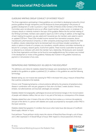 © 2023
The InternationalWorking Group on the Diabetic Foot
Intersocietal PAD Guideline
IWGDF
Guidelines
GUIDELINE WRITING GROUP CONFLICT OF INTEREST POLICY
The three organizations participating in these guidelines are committed to developing trustworthy clinical
practice guidelines through transparency and full disclosure by those participating in the process of
guideline development. In order to prevent a major Conflict of Interest (COI) members of the Writing
Committee were not allowed to serve as an officer, board member, trustee, owner, or employee of a
company directly or indirectly involved in the topic of this guideline. Before the first and last meeting of
the Writing Committee, members were asked to report any COI in writing. In addition, at the beginning
of each meeting this question was also asked and if answered yes, the members were asked to submit
an updated COI form. These COIs included income received from biomedical companies, device
manufacturers, pharmaceutical companies, or other companies producing products related to the field.
In addition, industry relationships had to be disclosed each time and these included: ownerships of
stocks or options or bonds of a company; any consultancy, scientific advisory committee membership, or
lecturer for a company, research grants, income from patents. These incomes could either be personal
or obtained by an institution with which the member had a relationship. All disclosures were reviewed
by the three organisations and these can be found at www.iwgdfguidelines.org. No company was involved
in the development or review of the guidelines. Nobody else involved in the guideline received any
payment or remuneration of any costs.
DEFINITIONS AND TERMINOLOGY AS USED IN THIS DOCUMENT
The definitions and criteria for diabetes-related foot disease were standardised by the IWGDF and in
parallel to this guideline an update is published (21). In addition, in this guideline we used the following
terminology:
Bedside testing: any non-invasive test assessing for PAD in the lower limb using a measure of blood flow
that could be conducted at the bedside.
Chronic Limb Threatening Ischaemia: a clinical syndrome defined by the presence of peripheral artery
disease in combination with rest pain, gangrene or foot ulcer of at least 2 weeks duration. Venous,
embolic, non-atherosclerotic and traumatic aetiologies are excluded.
Diabetes-related microangiopathy: pathological structural and functional changes in the microcirculation
of people with diabetes mellitus, that can occur in any part of the body as a consequence of the disease.
Diabetes-related foot ulcer: A break of the skin of the foot that involves as a minimum the epidermis
and part of the dermis in a person with diabetes and usually accompanied by neuropathy and/or PAD in
the lower extremity.
Diabetes-related foot gangrene: A condition that occurs when body tissue dies because of insufficient
blood supply, infection or injury.
Foot perfusion: Tissue perfusion strictly means the volume of blood that flows through a unit of tissue
and is often expressed in ml blood/100 gm of tissue. With respect to clinical assessment of the foot,
 