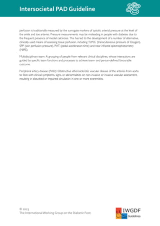 © 2023
The InternationalWorking Group on the Diabetic Foot
Intersocietal PAD Guideline
IWGDF
Guidelines
perfusion is traditionally measured by the surrogate markers of systolic arterial pressure at the level of
the ankle and toe arteries. Pressure measurements may be misleading in people with diabetes due to
the frequent presence of medial calcinosis. This has led to the development of a number of alternative,
clinically used means of assessing tissue perfusion, including TcPO2 (transcutaneous pressure of Oxygen),
SPP (skin perfusion pressure), PAT (pedal acceleration time) and near-infrared spectrophotometry
(NIRS).
Multidisciplinary team: A grouping of people from relevant clinical disciplines, whose interactions are
guided by specific team functions and processes to achieve team- and person-defined favourable
outcome.
Peripheral artery disease (PAD): Obstructive atherosclerotic vascular disease of the arteries from aorta
to foot with clinical symptoms, signs, or abnormalities on non-invasive or invasive vascular assessment,
resulting in disturbed or impaired circulation in one or more extremities.
 