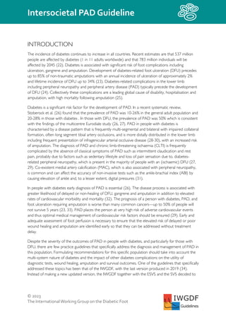 © 2023
The InternationalWorking Group on the Diabetic Foot
Intersocietal PAD Guideline
IWGDF
Guidelines
INTRODUCTION
The incidence of diabetes continues to increase in all countries. Recent estimates are that 537 million
people are affected by diabetes (1 in 11 adults worldwide) and that 783 million individuals will be
affected by 2045 (22). Diabetes is associated with significant risk of foot complications including
ulceration, gangrene and amputation. Development of diabetes-related foot ulceration (DFU) precedes
up to 85% of non-traumatic amputations with an annual incidence of ulceration of approximately 2%
and lifetime incidence of DFU up to 34% (23). Diabetes-related complications in the lower limb
including peripheral neuropathy and peripheral artery disease (PAD) typically precede the development
of DFU (24). Collectively these complications are a leading global cause of disability, hospitalisation and
amputation, with high mortality following amputation (25).
Diabetes is a significant risk factor for the development of PAD. In a recent systematic review,
Stoberock et al. (26) found that the prevalence of PAD was 10-26% in the general adult population and
20-28% in those with diabetes . In those with DFU, the prevalence of PAD was 50% which is consistent
with the findings of the multicentre Eurodiale study (26, 27). PAD in people with diabetes is
characterised by a disease pattern that is frequently multi-segmental and bilateral with impaired collateral
formation, often long segment tibial artery occlusions, and is more distally distributed in the lower limb
including frequent presentation of infragenicular arterial occlusive disease (28-30), with an increased risk
of amputation. The diagnosis of PAD and chronic limb-threatening ischaemia (CLTI) is frequently
complicated by the absence of classical symptoms of PAD such as intermittent claudication and rest
pain, probably due to factors such as sedentary lifestyle and loss of pain sensation due to, diabetes-
related peripheral neuropathy, which is present in the majority of people with an (ischaemic) DFU (27,
29). Co-existent medial artery calcification (MAC), which is also associated with peripheral neuropathy,
is common and can affect the accuracy of non-invasive tests such as the ankle-brachial index (ABI) by
causing elevation of ankle and, to a lesser extent, digital pressures (31).
In people with diabetes early diagnosis of PAD is essential (26). The disease process is associated with
greater likelihood of delayed or non-healing of DFU, gangrene and amputation in addition to elevated
rates of cardiovascular morbidity and mortality (32). The prognosis of a person with diabetes, PAD, and
foot ulceration requiring amputation is worse than many common cancers—up to 50% of people will
not survive 5 years (23, 33). PAD places the person at very high risk of adverse cardiovascular events
and thus optimal medical management of cardiovascular risk factors should be ensured (29). Early and
adequate assessment of foot perfusion is necessary to ensure that the elevated risk of delayed or poor
wound healing and amputation are identified early so that they can be addressed without treatment
delay.
Despite the severity of the outcomes of PAD in people with diabetes, and particularly for those with
DFU, there are few practice guidelines that specifically address the diagnosis and management of PAD in
this population. Formulating recommendations for this specific population should take into account the
multi-system nature of diabetes and the impact of other diabetes complications on the utility of
diagnostic tests, wound healing, amputation and survival outcomes. One of the guidelines that specifically
addressed these topics has been that of the IWGDF, with the last version produced in 2019 (34).
Instead of making a new updated version, the IWGDF together with the ESVS and the SVS decided to
 