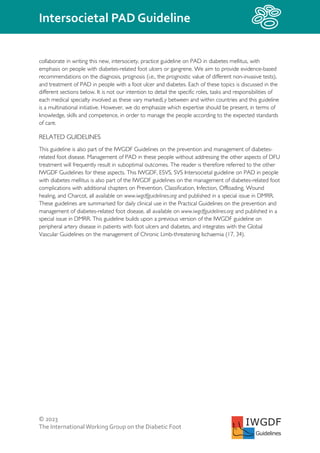 © 2023
The InternationalWorking Group on the Diabetic Foot
Intersocietal PAD Guideline
IWGDF
Guidelines
collaborate in writing this new, intersociety, practice guideline on PAD in diabetes mellitus, with
emphasis on people with diabetes-related foot ulcers or gangrene. We aim to provide evidence-based
recommendations on the diagnosis, prognosis (i.e., the prognostic value of different non-invasive tests),
and treatment of PAD in people with a foot ulcer and diabetes. Each of these topics is discussed in the
different sections below. It is not our intention to detail the specific roles, tasks and responsibilities of
each medical specialty involved as these vary markedLy between and within countries and this guideline
is a multinational initiative. However, we do emphasize which expertise should be present, in terms of
knowledge, skills and competence, in order to manage the people according to the expected standards
of care.
RELATED GUIDELINES
This guideline is also part of the IWGDF Guidelines on the prevention and management of diabetes-
related foot disease. Management of PAD in these people without addressing the other aspects of DFU
treatment will frequently result in suboptimal outcomes. The reader is therefore referred to the other
IWGDF Guidelines for these aspects. This IWGDF, ESVS, SVS Intersocietal guideline on PAD in people
with diabetes mellitus is also part of the IWGDF guidelines on the management of diabetes-related foot
complications with additional chapters on Prevention, Classification, Infection, Offloading, Wound
healing, and Charcot, all available on www.iwgdfguidelines.org and published in a special issue in DMRR.
These guidelines are summarised for daily clinical use in the Practical Guidelines on the prevention and
management of diabetes-related foot disease, all available on www.iwgdfguidelines.org and published in a
special issue in DMRR. This guideline builds upon a previous version of the IWGDF guideline on
peripheral artery disease in patients with foot ulcers and diabetes, and integrates with the Global
Vascular Guidelines on the management of Chronic Limb-threatening Ischaemia (17, 34).
 