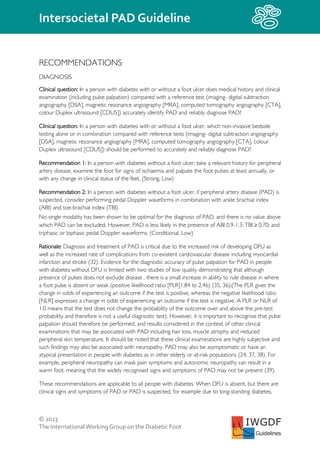 © 2023
The InternationalWorking Group on the Diabetic Foot
Intersocietal PAD Guideline
IWGDF
Guidelines
RECOMMENDATIONS
DIAGNOSIS
Clinical question: In a person with diabetes with or without a foot ulcer does medical history and clinical
examination (including pulse palpation) compared with a reference test (imaging- digital subtraction
angiography [DSA], magnetic resonance angiography [MRA], computed tomography angiography [CTA],
colour Duplex ultrasound [CDUS]) accurately identify PAD and reliably diagnose PAD?
Clinical question: In a person with diabetes with or without a foot ulcer, which non-invasive bedside
testing alone or in combination compared with reference tests (imaging- digital subtraction angiography
[DSA], magnetic resonance angiography [MRA], computed tomography angiography [CTA], colour
Duplex ultrasound [CDUS]) should be performed to accurately and reliably diagnose PAD?
Recommendation 1: In a person with diabetes without a foot ulcer, take a relevant history for peripheral
artery disease, examine the foot for signs of ischaemia and palpate the foot pulses at least annually, or
with any change in clinical status of the feet. (Strong, Low)
Recommendation 2: In a person with diabetes without a foot ulcer, if peripheral artery disease (PAD) is
suspected, consider performing pedal Doppler waveforms in combination with ankle brachial index
(ABI) and toe-brachial index (TBI).
No single modality has been shown to be optimal for the diagnosis of PAD, and there is no value above
which PAD can be excluded. However, PAD is less likely in the presence of ABI 0.9-1.3; TBI ≥ 0.70; and
triphasic or biphasic pedal Doppler waveforms. (Conditional, Low)
Rationale: Diagnosis and treatment of PAD is critical due to the increased risk of developing DFU as
well as the increased rate of complications from co-existent cardiovascular disease including myocardial
infarction and stroke (32). Evidence for the diagnostic accuracy of pulse palpation for PAD in people
with diabetes without DFU is limited with two studies of low quality demonstrating that although
presence of pulses does not exclude disease , there is a small increase in ability to rule disease in where
a foot pulse is absent or weak (positive likelihood ratio [PLR]1.84 to 2.46) (35, 36);(The PLR gives the
change in odds of experiencing an outcome if the test is positive, whereas the negative likelihood ratio
[NLR] expresses a change in odds of experiencing an outcome if the test is negative. A PLR or NLR of
1.0 means that the test does not change the probability of the outcome over and above the pre-test
probability and therefore is not a useful diagnostic test). However, it is important to recognise that pulse
palpation should therefore be performed, and results considered in the context of other clinical
examinations that may be associated with PAD including hair loss, muscle atrophy and reduced
peripheral skin temperature. It should be noted that these clinical examinations are highly subjective and
such findings may also be associated with neuropathy. PAD may also be asymptomatic or have an
atypical presentation in people with diabetes as in other elderly or at-risk populations (24, 37, 38). For
example, peripheral neuropathy can mask pain symptoms and autonomic neuropathy can result in a
warm foot, meaning that the widely recognised signs and symptoms of PAD may not be present (39).
These recommendations are applicable to all people with diabetes. When DFU is absent, but there are
clinical signs and symptoms of PAD or PAD is suspected, for example due to long-standing diabetes,
 