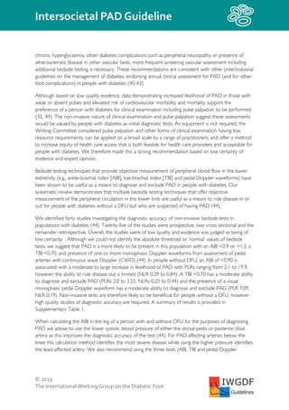 © 2023
The InternationalWorking Group on the Diabetic Foot
Intersocietal PAD Guideline
IWGDF
Guidelines
chronic hyperglycaemia, other diabetes complications such as peripheral neuropathy or presence of
atherosclerotic disease in other vascular beds, more frequent screening vascular assessment including
additional bedside testing is necessary. These recommendations are consistent with other (inter)national
guidelines on the management of diabetes, endorsing annual clinical assessment for PAD (and for other
foot complications) in people with diabetes (40-43).
Although based on low quality evidence, data demonstrating increased likelihood of PAD in those with
weak or absent pulses and elevated risk of cardiovascular morbidity and mortality support the
preference of a person with diabetes for clinical examination including pulse palpation to be performed
(32, 44). The non-invasive nature of clinical examination and pulse palpation suggest these assessments
would be valued by people with diabetes as initial diagnostic tests. As equipment is not required, the
Writing Committee considered pulse palpation and other forms of clinical examination having low
resource requirements, can be applied on a broad scale by a range of practitioners, and offer a method
to increase equity of health care access that is both feasible for health care providers and acceptable for
people with diabetes. We therefore made this a strong recommendation based on low certainty of
evidence and expert opinion.
Bedside testing techniques that provide objective measurement of peripheral blood flow in the lower
extremity (e.g., ankle-brachial index [ABI], toe-brachial index [TBI] and pedal Doppler waveforms) have
been shown to be useful as a means to diagnose and exclude PAD in people with diabetes. Our
systematic review demonstrates that multiple bedside testing techniques that offer objective
measurement of the peripheral circulation in the lower limb are useful as a means to rule disease in or
out for people with diabetes without a DFU but who are suspected of having PAD (44).
We identified forty studies investigating the diagnostic accuracy of non-invasive bedside tests in
populations with diabetes (44). Twenty-five of the studies were prospective, two cross sectional and the
remainder retrospective. Overall, the studies were of low quality and evidence was judged as being of
low certainty. . Although we could not identify the absolute threshold or ‘normal’ values of bedside
tests, we suggest that PAD is a more likely to be present in this population with an ABI <0.9 or >1.3, a
TBI <0.70, and presence of one or more monophasic Doppler waveforms from assessment of pedal
arteries with continuous wave Doppler (CWD) (44). In people without DFU, an ABI of <0.90 is
associated with a moderate to large increase in likelihood of PAD with PLRs ranging from 2.1 to 19.9,
however the ability to rule disease out is limited (NLR 0.29 to 0.84). A TBI <0.70 has a moderate ability
to diagnose and exclude PAD (PLRs 2.0 to 3.55, NLRs 0.25 to 0.44) and the presence of a visual
monophasic pedal Doppler waveform has a moderate ability to diagnose and exclude PAD (PLR 7.09,
NLR 0.19). Non-invasive tests are therefore likely to be beneficial for people without a DFU, however
high quality studies of diagnostic accuracy are required. A summary of results is provided in
Supplementary Table 1.
When calculating the ABI in the leg of a person with and without DFU for the purposes of diagnosing
PAD we advise to use the lower systolic blood pressure of either the dorsal pedis or posterior tibial
artery as this improves the diagnostic accuracy of the test (44). For PAD affecting arteries below the
knee this calculation method identifies the most severe disease while using the higher pressure identifies
the least affected artery. We also recommend using the three tests (ABI, TBI and pedal Doppler
 