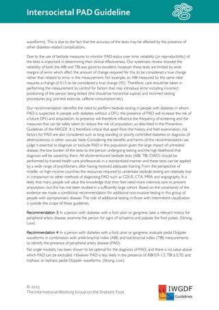 © 2023
The InternationalWorking Group on the Diabetic Foot
Intersocietal PAD Guideline
IWGDF
Guidelines
waveforms). This is due to the fact that the accuracy of the tests may be affected by the presence of
other diabetes-related complications.
Due to the use of bedside measures to monitor PAD status over time, reliability (or reproducibility) of
the tests is important in determining their clinical effectiveness. Our systematic review showed the
reliability of both the ABI and TBI was good to excellent, however these tests are limited by wide
margins of error which affect the amount of change required for this to be considered a true change
rather than related to error in the measurement. For example, an ABI measured by the same rater
requires a change of 0.15 to be considered a true change (45). Therefore, care should be taken in
performing the measurement to control for factors that may introduce error including incorrect
positioning of the person being tested (this should be horizontal supine) and incorrect testing
procedures (e.g. pre-test exercise, caffeine consumption etc).
Our recommendation identifies the need to perform bedside testing in people with diabetes in whom
PAD is suspected. In people with diabetes without a DFU, the presence of PAD will increase the risk of
a future DFU and amputation, its presence will therefore influence the frequency of screening and the
measures that can be safely taken to reduce the risk of amputation, as described in the Prevention
Guidelines of the IWGDF. It is therefore critical that apart from the history and foot examination, risk
factors for PAD are also considered such as long standing or poorly controlled diabetes or diagnosis of
atherosclerosis in other vascular beds Considering the benefits and harms of this recommendation we
judge it essential to diagnose or exclude PAD in this population given the large impact of untreated
disease, the low burden of the tests to the person undergoing testing and the high likelihood that
diagnosis will be valued by them. All aforementioned bedside tests (ABI, TBI, CWD) should be
performed by trained health care professionals in a standardized manner and these tests can be applied
by a wide range of practitioners, after having received adequate training. From the perspective of
middle- or high-income countries the resources required to undertake bedside testing are relatively low
in comparison to other methods of diagnosing PAD such as CDUS, CTA, MRA and angiography. It is
likely that many people will value the knowledge that their feet need more intensive care to prevent
amputation, but this has not been studied in a sufficiently large cohort. Based on the uncertainty of the
evidence we made a conditional recommendation for additional non-invasive testing in this group of
people with asymptomatic disease. The role of additional testing in those with intermittent claudication
is outside the scope of these guidelines.
Recommendation 3: In a person with diabetes with a foot ulcer or gangrene, take a relevant history for
peripheral artery disease, examine the person for signs of ischaemia and palpate the foot pulses. (Strong,
Low)
Recommendation 4: In a person with diabetes with a foot ulcer or gangrene, evaluate pedal Doppler
waveforms in combination with ankle brachial index (ABI) and toe-brachial index (TBI) measurements
to identify the presence of peripheral artery disease (PAD).
No single modality has been shown to be optimal for the diagnosis of PAD, and there is no value above
which PAD can be excluded. However PAD is less likely in the presence of ABI 0.9-1.3; TBI ≥ 0.70; and
triphasic or biphasic pedal Doppler waveforms. (Strong, Low)
 