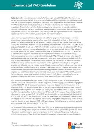 © 2023
The InternationalWorking Group on the Diabetic Foot
Intersocietal PAD Guideline
IWGDF
Guidelines
Rationale: PAD is present in approximately half of the people with a DFU (26, 27). Therefore, in any
person with diabetes and a foot ulcer or gangrene, PAD should be considered and should be excluded
with the appropriate diagnostic strategies. Subsequently, once diagnosed the second question is whether
the PAD is of sufficient severity to contribute to delayed wound healing and increased risk of
amputation. This will inform whether further investigation or intervention is required. In addition,
although cardiovascular risk factor modification is always indicated in people with diabetes, those with
symptomatic PAD (i.e., also those with a DFU) belong to the very high cardiovascular risk category and
need more intensive risk treatment, as described in the Treatment Section.
Apart from taking a clinical history, all people with a DFU or gangrene should undergo a complete
physical examination, including palpation of the lower limb pulses which can help to determine the
presence of arterial disease (46). In our systematic review on diagnosis, we identified one study of low
quality, that assessed the diagnostic accuracy of pedal pulse assessment in people with a DFU (47). Pulse
palpation had a PLR of 1.38 and a NLR 0.75 for PAD in people presenting with a foot ulcer (47). These
likelihood ratios represent a very small ability of the test to identify or exclude disease. Pulse palpation
should be seen as the first step in a systematic evaluation of the affected limb and foot, but when DFU
is present further diagnostic procedures should be performed with non-invasive bedside testing
techniques as clinical examination is not sufficient to exclude PAD. Although of limited value it should
not be discarded as in the early phase of management other tests are sometimes unavailable, or findings
may be difficult to interpret. The evidence base is small with low certainty but as previously discussed
this form of testing has low resource requirements, can be applied on a broad scale by a range of
practitioners, is feasible and may increase equity of health care access. We therefore made this a strong
recommendation based on low certainty of evidence and expert opinion. However, a systematic foot
examination for signs of ischaemia should be the starting point of a systematic evaluation, as failure to
diagnose and treat this condition may have dire consequences in many people. When DFU is present
further diagnostic testing using bedside testing techniques in the first instance should performed as
palpation of foot pulses and clinical examination alone are not sufficient to exclude PAD.
Our systematic review identified eight studies (47-54) of diagnostic accuracy of bedside testing that
included participants with active DFU, with the proportion of the study population affected ranging from
6.6% to 100% (47, 48). One study demonstrated a visual pedal Doppler waveform evaluation to be
diagnostic (PLR ≥ 10), with a moderate ability of the test to exclude PAD. In a second study ~40% of
the participants having a foot ulcer, the PLR was lower (3.04) and the NLR similar (0.35) (52). In studies
in which the majority of the study population had DFU an ABI <0.90 increased the pre-test probability
of disease by a small amount (PLR: 1.69 to 2.40) with limited ability of the test to exclude disease (NLR:
0.53 to 0.75) (47, 50, 53, 54). Similarly, data for the TBI were limited and variable with the PLR in -both
mixed populations (with and without DFU) and DFU only, ranging from 1.62 (indicating limited ability to
diagnose disease) to being diagnostic (PLR ≥ 10) and indicating the test has small to moderate ability to
exclude disease (NLR 0.30 to 0.47) (47, 50, 52, 53).
All aforementioned non-invasive tests (ABI, TBI, CWD) can be applied by a wide range of practitioners,
in particular in settings where people are treated in secondary care or specialised outpatient foot clinics.
These tests have low resource requirements relative to other methods of diagnosing PAD such as
CDUS and angiography. These factors are likely to increase equity in health care access and make the
 