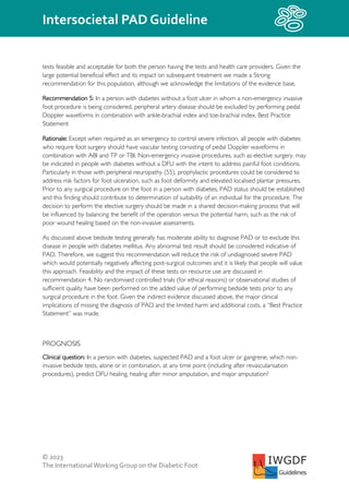 © 2023
The InternationalWorking Group on the Diabetic Foot
Intersocietal PAD Guideline
IWGDF
Guidelines
tests feasible and acceptable for both the person having the tests and health care providers. Given the
large potential beneficial effect and its impact on subsequent treatment we made a Strong
recommendation for this population, although we acknowledge the limitations of the evidence base.
Recommendation 5: In a person with diabetes without a foot ulcer in whom a non-emergency invasive
foot procedure is being considered, peripheral artery disease should be excluded by performing pedal
Doppler waveforms in combination with ankle-brachial index and toe-brachial index. Best Practice
Statement
Rationale: Except when required as an emergency to control severe infection, all people with diabetes
who require foot surgery should have vascular testing consisting of pedal Doppler waveforms in
combination with ABI and TP or TBI. Non-emergency invasive procedures, such as elective surgery, may
be indicated in people with diabetes without a DFU with the intent to address painful foot conditions.
Particularly in those with peripheral neuropathy (55), prophylactic procedures could be considered to
address risk factors for foot ulceration, such as foot deformity and elevated localised plantar pressures.
Prior to any surgical procedure on the foot in a person with diabetes, PAD status should be established
and this finding should contribute to determination of suitability of an individual for the procedure. The
decision to perform the elective surgery should be made in a shared decision-making process that will
be influenced by balancing the benefit of the operation versus the potential harm, such as the risk of
poor wound healing based on the non-invasive assessments.
As discussed above bedside testing generally has moderate ability to diagnose PAD or to exclude this
disease in people with diabetes mellitus. Any abnormal test result should be considered indicative of
PAD. Therefore, we suggest this recommendation will reduce the risk of undiagnosed severe PAD
which would potentially negatively affecting post-surgical outcomes and it is likely that people will value
this approach. Feasibility and the impact of these tests on resource use are discussed in
recommendation 4. No randomised controlled trials (for ethical reasons) or observational studies of
sufficient quality have been performed on the added value of performing bedside tests prior to any
surgical procedure in the foot. Given the indirect evidence discussed above, the major clinical
implications of missing the diagnosis of PAD and the limited harm and additional costs, a “Best Practice
Statement” was made.
PROGNOSIS
Clinical question: In a person with diabetes, suspected PAD and a foot ulcer or gangrene, which non-
invasive bedside tests, alone or in combination, at any time point (including after revascularisation
procedures), predict DFU healing, healing after minor amputation, and major amputation?
 
