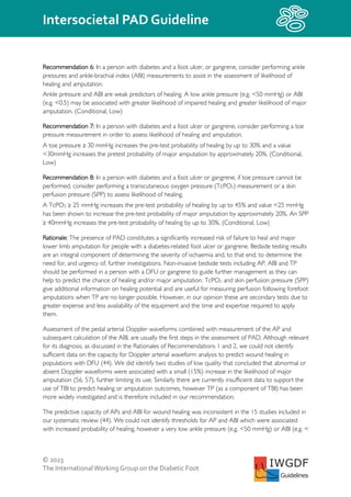 © 2023
The InternationalWorking Group on the Diabetic Foot
Intersocietal PAD Guideline
IWGDF
Guidelines
Recommendation 6: In a person with diabetes and a foot ulcer, or gangrene, consider performing ankle
pressures and ankle-brachial index (ABI) measurements to assist in the assessment of likelihood of
healing and amputation.
Ankle pressure and ABI are weak predictors of healing. A low ankle pressure (e.g. <50 mmHg) or ABI
(e.g. <0.5) may be associated with greater likelihood of impaired healing and greater likelihood of major
amputation. (Conditional, Low)
Recommendation 7: In a person with diabetes and a foot ulcer or gangrene, consider performing a toe
pressure measurement in order to assess likelihood of healing and amputation.
A toe pressure ≥ 30 mmHg increases the pre-test probability of healing by up to 30% and a value
<30mmHg increases the pretest probability of major amputation by approximately 20%. (Conditional,
Low)
Recommendation 8: In a person with diabetes and a foot ulcer or gangrene, if toe pressure cannot be
performed, consider performing a transcutaneous oxygen pressure (TcPO2) measurement or a skin
perfusion pressure (SPP) to assess likelihood of healing.
A TcPO2 ≥ 25 mmHg increases the pre-test probability of healing by up to 45% and value <25 mmHg
has been shown to increase the pre-test probability of major amputation by approximately 20%. An SPP
≥ 40mmHg increases the pre-test probability of healing by up to 30%. (Conditional, Low)
Rationale: The presence of PAD constitutes a significantly increased risk of failure to heal and major
lower limb amputation for people with a diabetes-related foot ulcer or gangrene. Bedside testing results
are an integral component of determining the severity of ischaemia and, to that end, to determine the
need for, and urgency of, further investigations. Non-invasive bedside tests including AP, ABI and TP
should be performed in a person with a DFU or gangrene to guide further management as they can
help to predict the chance of healing and/or major amputation. TcPO2 and skin perfusion pressure (SPP)
give additional information on healing potential and are useful for measuring perfusion following forefoot
amputations when TP are no longer possible. However, in our opinion these are secondary tests due to
greater expense and less availability of the equipment and the time and expertise required to apply
them.
Assessment of the pedal arterial Doppler waveforms combined with measurement of the AP and
subsequent calculation of the ABI, are usually the first steps in the assessment of PAD. Although relevant
for its diagnosis, as discussed in the Rationales of Recommendations 1 and 2, we could not identify
sufficient data on the capacity for Doppler arterial waveform analysis to predict wound healing in
populations with DFU (44). We did identify two studies of low quality that concluded that abnormal or
absent Doppler waveforms were associated with a small (15%) increase in the likelihood of major
amputation (56, 57), further limiting its use. Similarly there are currently insufficient data to support the
use of TBI to predict healing or amputation outcomes, however TP (as a component of TBI) has been
more widely investigated and is therefore included in our recommendation.
The predictive capacity of APs and ABI for wound healing was inconsistent in the 15 studies included in
our systematic review (44). We could not identify thresholds for AP and ABI which were associated
with increased probability of healing, however a very low ankle pressure (e.g. <50 mmHg) or ABI (e.g. <
 