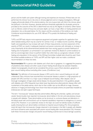 © 2023
The InternationalWorking Group on the Diabetic Foot
Intersocietal PAD Guideline
IWGDF
Guidelines
person and the health care system although training and expertise are necessary. If these tests are not
performed, the clinician has to rely only on clinical judgement and on imaging investigations. Although
imaging will provide details of the arterial anatomy, the non-invasive tests will inform the clinician about
the perfusion in the foot. However, absolute perfusion thresholds applicable for all people cannot be
provided as the outcome of the DFU is determined not only by the degree of ischaemia. Other factors
such as infection, extent of tissue loss and ulcer depth, can have a major effect on healing potential and
amputation risk, as discussed below. For this reason and the uncertainty of the evidence, we made
Conditional recommendations for use of AP, ABI and TP to predict the likelihood of healing and
amputation.
TcPO2 and SPP tests require more expensive equipment and greater expertise for application than
other bedside testing which may be a barrier for centres in low- or middLe-income countries. Although
health care expenditures may increase with each of these measurements, incorrect assessment of the
severity of PAD can result in inadequate treatment and poorer outcomes with ultimately an increase in
costs. Importantly all the aforementioned bedside tests have varying capacity to predict likelihood of
healing and of amputation, as summarised in our systematic review(73). Based on current evidence no
test has convincingly been shown to perform better than other tests as a prognostic indicator of both
healing and amputation. In the opinion of the Writing Committee multiple tests should be used. Given
the limited available evidence on TcPO2 and SPP and their higher costs we made a conditional
recommendation on these two tests.
Recommendation 9: In a person with diabetes and a foot ulcer or gangrene, it is suggested the presence
of peripheral artery disease and other causes of poor healing should always be assessed. Diabetes-
related microangiopathy should not be considered the primary cause of foot ulceration, gangrene or
poor wound healing without excluding other causes. (Conditional, Low)
Rationale: The definition of microvascular disease in DFU and its role in wound healing are not well
understood. Many clinicians have assumed that microvascular disease is present in a high proportion of
people with DFU and that it is a major cause of delayed wound healing- often despite a lack of
thorough investigation of large vessel arterial disease. As discussed elsewhere in this guideline, people
with diabetes and a DFU frequently have distal, lower leg obstructive atherosclerotic disease often with
involvement of the pedal arteries, which due to their smaller size can be difficult to image. However,
advances in imaging and technology have shown that tibial and pedal arteries are potentially treatable by
endovascular and open surgical techniques.
The term “microvascular” disease describes abnormalities affecting the arteriolar, capillary and venular
vessels. Several studies have reported microvascular abnormalities in the skin and subcutaneous tissues
in people with diabetes. These abnormalities can be structural, i.e. occlusive disease and alterations in
the blood vessel wall, and functional, such as impaired vasodilatory responses to endogenous or noxious
stimuli (74). However, in our systematic review on this topic we could not identify studies of sufficient
quality showing that such abnormalities contribute to impaired wound healing (75). One prospective
study did report that microvascular changes observed in skin-biopsies in the feet in people with diabetes
and neuro-ischaemia were associated with poorer wound healing after revascularisation (76). However,
both these microvascular changes and poorer wound healing could be due to tissue damage caused by
 