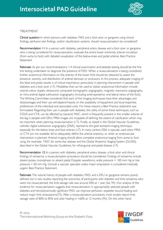 © 2023
The InternationalWorking Group on the Diabetic Foot
Intersocietal PAD Guideline
IWGDF
Guidelines
TREATMENT
Clinical question: In which persons with diabetes, PAD and a foot ulcer or gangrene using clinical
findings, perfusion test findings, and/or classification systems, should revascularisation be considered?
Recommendation 11: In a person with diabetes, peripheral artery disease and a foot ulcer or gangrene
who is being considered for revascularisation, evaluate the entire lower extremity arterial circulation
(from aorta to foot) with detailed visualization of the below-knee and pedal arteries. Best Practice
Statement
Rationale: As per our recommendations 1-4 clinical examination and bedside testing should be the first
line testing undertaken to diagnose the presence of PAD. When a revascularisation is being considered
further anatomical information on the arteries of the lower limb should be obtained to assess the
presence, severity, and distribution of arterial stenoses or occlusions. In this process, adequate imaging of
the tibial and pedal vessels is of critical importance, particularly in planning intervention in people with
diabetes and a foot ulcer (17). Modalities that can be used to obtain anatomical information include:
arterial colour duplex ultrasound, computed tomographic angiography, magnetic resonance angiography,
or intra-arterial digital subtraction angiography (including anteroposterior and lateral views of the foot).
The Writing Committee considered that each of the imaging techniques have their advantages and
disadvantages and their use will depend heavily on the availability of equipment and local expertise,
preferences of the individual and associated costs. For these reasons a Best Practice statement was
formulated. Regarding their use in people with diabetes, the utility of some these techniques, such as
CDUS and CTA, can be affected by (severe) MAC, which is frequently present in the smaller arteries of
the leg in people with DFU. MRA images are incapable of defining the extent of calcification which may
be important when planning revascularisation (17). Finally, as stated in the Global Vascular Guidelines,
catheter digital subtraction angiography (DSA), represents the gold standard imaging technique,
especially for the below knee and foot arteries (17). In many centres DSA is typically used when MRA
or CTA are not available, fail to adequately define the arterial anatomy, or when an endovascular
intervention is planned. Arterial imaging should allow complete anatomical staging from aorta to foot
using, for example, TASC for aorto-iliac disease and the Global Anatomic Staging System (GLASS),
described in the Global Vascular Guidelines, for infrainguinal and pedal disease (17).
Recommendation 12: In a person with diabetes, peripheral artery disease, a foot ulcer and clinical
findings of ischaemia, a revascularisation procedure should be considered. Findings of ischaemia include
absent pulses, monophasic or absent pedal Doppler waveforms, ankle pressure < 100 mm Hg or toe
pressure < 60 mm Hg. Consult a vascular specialist unless major amputation is considered medically
urgent. Best Practice Statement
Rationale: The natural history of people with diabetes, PAD, and a DFU or gangrene remains poorly
defined, but in two studies reporting the outcomes of participants with diabetes and limb ischaemia who
were not revascularised, the limb salvage rate was around 50% at 1 year (66, 94). Our analysis of the
evidence for revascularisation suggests that revascularisation in appropriately selected people with
diabetes and hemodynamically significant PAD, can improve perfusion, expedite wound healing and
reduce major limb amputations(73). After a revascularization procedure, most studies report limb
salvage rates of 80% to 85% and ulcer healing in >60% at 12 months (95). On the other hand,
 