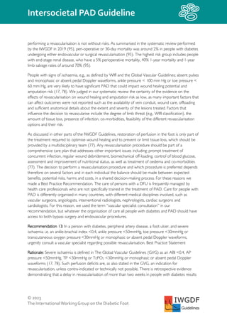 © 2023
The InternationalWorking Group on the Diabetic Foot
Intersocietal PAD Guideline
IWGDF
Guidelines
performing a revascularisation is not without risks. As summarised in the systematic review performed
by the IWGDF in 2019 (95), peri-operative or 30-day mortality was around 2% in people with diabetes
undergoing either endovascular or surgical revascularisation (95). The highest risk group includes people
with end-stage renal disease, who have a 5% perioperative mortality, 40% 1-year mortality and 1-year
limb salvage rates of around 70% (95).
People with signs of ischaemia, e.g., as defined by WIfI and the Global Vascular Guidelines; absent pulses
and monophasic or absent pedal Doppler waveforms, ankle pressure < 100 mm Hg or toe pressure <
60 mm Hg, are very likely to have significant PAD that could impact wound healing potential and
amputation risk (17, 78). We judged in our systematic review the certainty of the evidence on the
effects of revascularisation on wound healing and amputation risk as low, as many important factors that
can affect outcomes were not reported such as the availability of vein conduit, wound care, offloading
and sufficient anatomical details about the extent and severity of the lesions treated. Factors that
influence the decision to revascularise include the degree of limb threat (e.g., WIfI classification), the
amount of tissue loss, presence of infection, co-morbidities, feasibility of the different revascularisation
options and their risk.
As discussed in other parts of the IWGDF Guidelines, restoration of perfusion in the foot is only part of
the treatment required to optimise wound healing and to prevent or limit tissue loss, which should be
provided by a multidisciplinary team (77). Any revascularisation procedure should be part of a
comprehensive care plan that addresses other important issues including: prompt treatment of
concurrent infection, regular wound debridement, biomechanical off-loading, control of blood glucose,
assessment and improvement of nutritional status, as well as treatment of oedema and co-morbidities
(77). The decision to perform a revascularisation procedure and which procedure is preferred depends
therefore on several factors and in each individual the balance should be made between expected
benefits, potential risks, harms and costs, in a shared decision-making process. For these reasons we
made a Best Practice Recommendation. The care of persons with a DFU is frequently managed by
health care professionals who are not specifically trained in the treatment of PAD. Care for people with
PAD is differently organised in many countries, with different medical disciplines involved, such as
vascular surgeons, angiologists, interventional radiologists, nephrologists, cardiac surgeons and
cardiologists. For this reason, we used the term “vascular specialist consultation” in our
recommendation, but whatever the organisation of care all people with diabetes and PAD should have
access to both bypass surgery and endovascular procedures.
Recommendation 13: In a person with diabetes, peripheral artery disease, a foot ulcer, and severe
ischaemia i.e. an ankle-brachial index <0.4, ankle pressure <50mmHg, toe pressure <30mmHg or
transcutaneous oxygen pressure <30mmHg or monophasic or absent pedal Doppler waveforms,
urgently consult a vascular specialist regarding possible revascularisation. Best Practice Statement
Rationale: Severe ischaemia is defined in The Global Vascular Guidelines (GVG) as an ABI <0.4, AP
pressure <50mmHg, TP <30mmHg or TcPO2 <30mmHg or monophasic or absent pedal Doppler
waveforms (17, 78). Such perfusion deficits are, as also stated in the GVG, an indication for
revascularisation, unless contra-indicated or technically not possible. There is retrospective evidence
demonstrating that a delay in revascularisation of more than two weeks in people with diabetes results
 