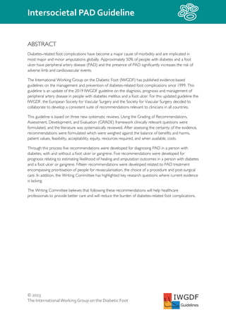 © 2023
The InternationalWorking Group on the Diabetic Foot
Intersocietal PAD Guideline
IWGDF
Guidelines
ABSTRACT
Diabetes-related foot complications have become a major cause of morbidity and are implicated in
most major and minor amputations globally. Approximately 50% of people with diabetes and a foot
ulcer have peripheral artery disease (PAD) and the presence of PAD significantly increases the risk of
adverse limb and cardiovascular events.
The International Working Group on the Diabetic Foot (IWGDF) has published evidence-based
guidelines on the management and prevention of diabetes-related foot complications since 1999. This
guideline is an update of the 2019 IWGDF guideline on the diagnosis, prognosis and management of
peripheral artery disease in people with diabetes mellitus and a foot ulcer. For this updated guideline the
IWGDF, the European Society for Vascular Surgery and the Society for Vascular Surgery decided to
collaborate to develop a consistent suite of recommendations relevant to clinicians in all countries.
This guideline is based on three new systematic reviews. Using the Grading of Recommendations,
Assessment, Development, and Evaluation (GRADE) framework clinically relevant questions were
formulated, and the literature was systematically reviewed. After assessing the certainty of the evidence,
recommendations were formulated which were weighed against the balance of benefits and harms,
patient values, feasibility, acceptability, equity, resources required, and when available, costs.
Through this process five recommendations were developed for diagnosing PAD in a person with
diabetes, with and without a foot ulcer or gangrene. Five recommendations were developed for
prognosis relating to estimating likelihood of healing and amputation outcomes in a person with diabetes
and a foot ulcer or gangrene. Fifteen recommendations were developed related to PAD treatment
encompassing prioritisation of people for revascularisation, the choice of a procedure and post-surgical
care. In addition, the Writing Committee has highlighted key research questions where current evidence
is lacking.
The Writing Committee believes that following these recommendations will help healthcare
professionals to provide better care and will reduce the burden of diabetes-related foot complications.
 