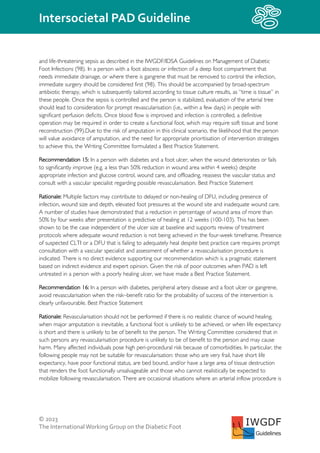© 2023
The InternationalWorking Group on the Diabetic Foot
Intersocietal PAD Guideline
IWGDF
Guidelines
and life-threatening sepsis as described in the IWGDF/IDSA Guidelines on Management of Diabetic
Foot Infections (98). In a person with a foot abscess or infection of a deep foot compartment that
needs immediate drainage, or where there is gangrene that must be removed to control the infection,
immediate surgery should be considered first (98). This should be accompanied by broad-spectrum
antibiotic therapy, which is subsequently tailored according to tissue culture results, as “time is tissue” in
these people. Once the sepsis is controlled and the person is stabilized, evaluation of the arterial tree
should lead to consideration for prompt revascularisation (i.e., within a few days) in people with
significant perfusion deficits. Once blood flow is improved and infection is controlled, a definitive
operation may be required in order to create a functional foot, which may require soft tissue and bone
reconstruction (99).Due to the risk of amputation in this clinical scenario, the likelihood that the person
will value avoidance of amputation, and the need for appropriate prioritisation of intervention strategies
to achieve this, the Writing Committee formulated a Best Practice Statement.
Recommendation 15: In a person with diabetes and a foot ulcer, when the wound deteriorates or fails
to significantly improve (e.g. a less than 50% reduction in wound area within 4 weeks) despite
appropriate infection and glucose control, wound care, and offloading, reassess the vascular status and
consult with a vascular specialist regarding possible revascularisation. Best Practice Statement
Rationale: Multiple factors may contribute to delayed or non-healing of DFU, including presence of
infection, wound size and depth, elevated foot pressures at the wound site and inadequate wound care.
A number of studies have demonstrated that a reduction in percentage of wound area of more than
50% by four weeks after presentation is predictive of healing at 12 weeks (100-103). This has been
shown to be the case independent of the ulcer size at baseline and supports review of treatment
protocols where adequate wound reduction is not being achieved in the four-week timeframe. Presence
of suspected CLTI or a DFU that is failing to adequately heal despite best practice care requires prompt
consultation with a vascular specialist and assessment of whether a revascularisation procedure is
indicated. There is no direct evidence supporting our recommendation which is a pragmatic statement
based on indirect evidence and expert opinion. Given the risk of poor outcomes when PAD is left
untreated in a person with a poorly healing ulcer, we have made a Best Practice Statement.
Recommendation 16: In a person with diabetes, peripheral artery disease and a foot ulcer or gangrene,
avoid revascularisation when the risk–benefit ratio for the probability of success of the intervention is
clearly unfavourable. Best Practice Statement
Rationale: Revascularisation should not be performed if there is no realistic chance of wound healing,
when major amputation is inevitable, a functional foot is unlikely to be achieved, or when life expectancy
is short and there is unlikely to be of benefit to the person. The Writing Committee considered that in
such persons any revascularisation procedure is unlikely to be of benefit to the person and may cause
harm. Many affected individuals pose high peri-procedural risk because of comorbidities. In particular, the
following people may not be suitable for revascularisation: those who are very frail, have short life
expectancy, have poor functional status, are bed bound, and/or have a large area of tissue destruction
that renders the foot functionally unsalvageable and those who cannot realistically be expected to
mobilize following revascularisation. There are occasional situations where an arterial inflow procedure is
 