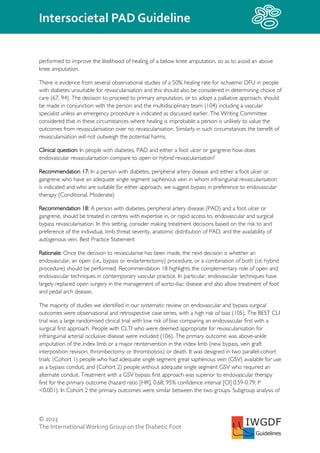 © 2023
The InternationalWorking Group on the Diabetic Foot
Intersocietal PAD Guideline
IWGDF
Guidelines
performed to improve the likelihood of healing of a below knee amputation, so as to avoid an above
knee amputation.
There is evidence from several observational studies of a 50% healing rate for ischaemic DFU in people
with diabetes unsuitable for revascularisation and this should also be considered in determining choice of
care (67, 94). The decision to proceed to primary amputation, or to adopt a palliative approach, should
be made in conjunction with the person and the multidisciplinary team (104) including a vascular
specialist unless an emergency procedure is indicated as discussed earlier. The Writing Committee
considered that in these circumstances where healing is improbable a person is unlikely to value the
outcomes from revascularisation over no revascularisation. Similarly in such circumstances the benefit of
revascularisation will not outweigh the potential harms.
Clinical question: In people with diabetes, PAD and either a foot ulcer or gangrene how does
endovascular revascularisation compare to open or hybrid revascularisation?
Recommendation 17: In a person with diabetes, peripheral artery disease and either a foot ulcer or
gangrene who have an adequate single segment saphenous vein in whom infrainguinal revascularisation
is indicated and who are suitable for either approach, we suggest bypass in preference to endovascular
therapy (Conditional, Moderate)
Recommendation 18: A person with diabetes, peripheral artery disease (PAD) and a foot ulcer or
gangrene, should be treated in centres with expertise in, or rapid access to, endovascular and surgical
bypass revascularisation. In this setting, consider making treatment decisions based on the risk to and
preference of the individual, limb threat severity, anatomic distribution of PAD, and the availability of
autogenous vein. Best Practice Statement
Rationale: Once the decision to revascularise has been made, the next decision is whether an
endovascular, an open (i.e., bypass or endarterectomy) procedure, or a combination of both (i.e. hybrid
procedure) should be performed. Recommendation 18 highlights the complementary role of open and
endovascular techniques in contemporary vascular practice. In particular, endovascular techniques have
largely replaced open surgery in the management of aorto-iliac disease and also allow treatment of foot
and pedal arch disease.
The majority of studies we identified in our systematic review on endovascular and bypass surgical
outcomes were observational and retrospective case series, with a high risk of bias (105). The BEST CLI
trial was a large randomised clinical trial with low risk of bias comparing an endovascular first with a
surgical first approach. People with CLTI who were deemed appropriate for revascularisation for
infrainguinal arterial occlusive disease were included (106). The primary outcome was above-ankle
amputation of the index limb or a major reintervention in the index limb (new bypass, vein graft
interposition revision, thrombectomy or thrombolysis) or death. It was designed in two parallel-cohort
trials: (Cohort 1) people who had adequate single segment great saphenous vein (GSV) available for use
as a bypass conduit, and (Cohort 2) people without adequate single segment GSV who required an
alternate conduit. Treatment with a GSV bypass first approach was superior to endovascular therapy
first for the primary outcome (hazard ratio [HR], 0.68; 95% confidence interval [CI] 0.59-0.79; P
<0.001). In Cohort 2 the primary outcomes were similar between the two groups. Subgroup analysis of
 