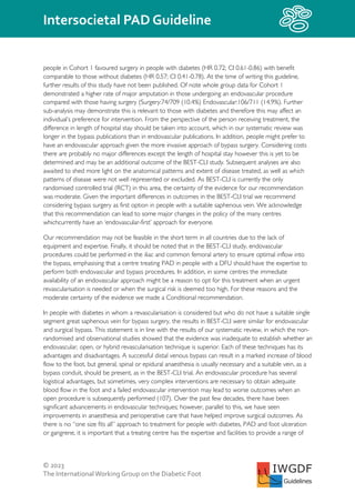 © 2023
The InternationalWorking Group on the Diabetic Foot
Intersocietal PAD Guideline
IWGDF
Guidelines
people in Cohort 1 favoured surgery in people with diabetes (HR 0.72; CI 0.61-0.86) with benefit
comparable to those without diabetes (HR 0.57; CI 0.41-0.78). At the time of writing this guideline,
further results of this study have not been published. Of note whole group data for Cohort 1
demonstrated a higher rate of major amputation in those undergoing an endovascular procedure
compared with those having surgery (Surgery:74/709 (10.4%) Endovascular:106/711 (14.9%). Further
sub-analysis may demonstrate this is relevant to those with diabetes and therefore this may affect an
individual’s preference for intervention. From the perspective of the person receiving treatment, the
difference in length of hospital stay should be taken into account, which in our systematic review was
longer in the bypass publications than in endovascular publications. In addition, people might prefer to
have an endovascular approach given the more invasive approach of bypass surgery. Considering costs
there are probably no major differences except the length of hospital stay however this is yet to be
determined and may be an additional outcome of the BEST-CLI study. Subsequent analyses are also
awaited to shed more light on the anatomical patterns and extent of disease treated, as well as which
patterns of disease were not well represented or excluded. As BEST-CLI is currently the only
randomised controlled trial (RCT) in this area, the certainty of the evidence for our recommendation
was moderate. Given the important differences in outcomes in the BEST-CLI trial we recommend
considering bypass surgery as first option in people with a suitable saphenous vein. We acknowledge
that this recommendation can lead to some major changes in the policy of the many centres
whichcurrently have an ‘endovascular-first’ approach for everyone.
Our recommendation may not be feasible in the short term in all countries due to the lack of
equipment and expertise. Finally, it should be noted that in the BEST-CLI study, endovascular
procedures could be performed in the iliac and common femoral artery to ensure optimal inflow into
the bypass, emphasising that a centre treating PAD in people with a DFU should have the expertise to
perform both endovascular and bypass procedures. In addition, in some centres the immediate
availability of an endovascular approach might be a reason to opt for this treatment when an urgent
revascularisation is needed or when the surgical risk is deemed too high. For these reasons and the
moderate certainty of the evidence we made a Conditional recommendation.
In people with diabetes in whom a revascularisation is considered but who do not have a suitable single
segment great saphenous vein for bypass surgery, the results in BEST-CLI were similar for endovascular
and surgical bypass. This statement is in line with the results of our systematic review, in which the non-
randomised and observational studies showed that the evidence was inadequate to establish whether an
endovascular, open, or hybrid revascularisation technique is superior. Each of these techniques has its
advantages and disadvantages. A successful distal venous bypass can result in a marked increase of blood
flow to the foot, but general, spinal or epidural anaesthesia is usually necessary and a suitable vein, as a
bypass conduit, should be present, as in the BEST-CLI trial. An endovascular procedure has several
logistical advantages, but sometimes, very complex interventions are necessary to obtain adequate
blood flow in the foot and a failed endovascular intervention may lead to worse outcomes when an
open procedure is subsequently performed (107). Over the past few decades, there have been
significant advancements in endovascular techniques; however, parallel to this, we have seen
improvements in anaesthesia and perioperative care that have helped improve surgical outcomes. As
there is no “one size fits all” approach to treatment for people with diabetes, PAD and foot ulceration
or gangrene, it is important that a treating centre has the expertise and facilities to provide a range of
 