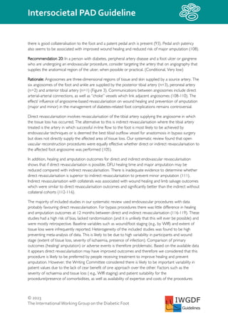 © 2023
The InternationalWorking Group on the Diabetic Foot
Intersocietal PAD Guideline
IWGDF
Guidelines
there is good collateralisation to the foot and a patent pedal arch is present (93). Pedal arch patency
also seems to be associated with improved wound healing and reduced risk of major amputation (108).
Recommendation 20: In a person with diabetes, peripheral artery disease and a foot ulcer or gangrene
who are undergoing an endovascular procedure, consider targeting the artery that on angiography that
supplies the anatomical region of the ulcer, when possible or practical. (Conditional, Very low)
Rationale: Angiosomes are three-dimensional regions of tissue and skin supplied by a source artery. The
six angiosomes of the foot and ankle are supplied by the posterior tibial artery (n=3), peroneal artery
(n=2) and anterior tibial artery (n=1) (Figure 3). Communications between angiosomes include direct
arterial-arterial connections, as well as “choke” vessels which link adjacent angiosomes (108-110). The
effect/ influence of angiosome-based revascularisation on wound healing and prevention of amputation
(major and minor) in the management of diabetes-related foot complications remains controversial.
Direct revascularisation involves revascularisation of the tibial artery supplying the angiosome in which
the tissue loss has occurred. The alternative to this is indirect revascularisation where the tibial artery
treated is the artery in which successful in-line flow to the foot is most likely to be achieved by
endovascular techniques or is deemed the best tibial outflow vessel for anastomosis in bypass surgery
but does not directly supply the affected area of tissue loss. Our systematic review found that open
vascular reconstruction procedures were equally effective whether direct or indirect revascularisation to
the affected foot angiosome was performed (105).
In addition, healing and amputation outcomes for direct and indirect endovascular revascularisation
shows that if direct revascularisation is possible, DFU healing time and major amputation may be
reduced compared with indirect revascularisation. There is inadequate evidence to determine whether
direct revascularisation is superior to indirect revascularisation to prevent minor amputation (111).
Indirect revascularisation with collaterals was associated with wound healing and limb salvage outcomes
which were similar to direct revascularisation outcomes and significantly better than the indirect without
collateral cohorts (112-116).
The majority of included studies in our systematic review used endovascular procedures with data
probably favouring direct revascularisation. For bypass procedures there was little difference in healing
and amputation outcomes at 12 months between direct and indirect revascularisation (116-119). These
studies had a high risk of bias, lacked randomisation (and it is unlikely that this will ever be possible) and
were mostly retrospective. Baseline variables such as wound/foot staging (e.g., by WIfI) and extent of
tissue loss were infrequently reported. Heterogeneity of the included studies was found to be high
preventing meta-analysis of data. This is likely to be due to high variability in participants and wound
stage (extent of tissue loss, severity of ischaemia, presence of infection). Comparison of primary
outcomes (healing/ amputation) or adverse events is therefore problematic. Based on the available data
it appears direct revascularisation may have improved outcomes and therefore we considered that this
procedure is likely to be preferred by people receiving treatment to improve healing and prevent
amputation. However, the Writing Committee considered there is likely to be important variability in
patient values due to the lack of cear benefit of one approach over the other. Factors such as the
severity of ischaemia and tissue loss ( e.g., WIfI staging) and patient suitability for the
procedure/presence of comorbidities, as well as availability of expertise and costs of the procedures
 