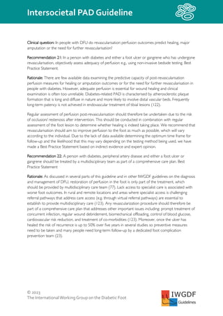 © 2023
The InternationalWorking Group on the Diabetic Foot
Intersocietal PAD Guideline
IWGDF
Guidelines
Clinical question: In people with DFU do revascularisation perfusion outcomes predict healing, major
amputation or the need for further revascularisation?
Recommendation 21: In a person with diabetes and either a foot ulcer or gangrene who has undergone
revascularisation, objectively assess adequacy of perfusion e.g., using non-invasive bedside testing. Best
Practice Statement:
Rationale: There are few available data examining the predictive capacity of post-revascularisation
perfusion measures for healing or amputation outcomes or for the need for further revascularisation in
people with diabetes. However, adequate perfusion is essential for wound healing and clinical
examination is often too unreliable. Diabetes-related PAD is characterised by atherosclerotic plaque
formation that is long and diffuse in nature and more likely to involve distal vascular beds. Frequently
long-term patency is not achieved in endovascular treatment of tibial lesions (122).
Regular assessment of perfusion post-revascularisation should therefore be undertaken due to the risk
of occlusion/ restenosis after intervention. This should be conducted in combination with regular
assessment of the foot lesion to determine whether healing is indeed taking place. We recommend that
revascularisation should aim to improve perfusion to the foot as much as possible, which will vary
according to the individual. Due to the lack of data available determining the optimum time frame for
follow-up and the likelihood that this may vary depending on the testing method being used, we have
made a Best Practice Statement based on indirect evidence and expert opinion.
Recommendation 22: A person with diabetes, peripheral artery disease and either a foot ulcer or
gangrene should be treated by a multidisciplinary team as part of a comprehensive care plan. Best
Practice Statement
Rationale: As discussed in several parts of this guideline and in other IWGDF guidelines on the diagnosis
and management of DFU, restoration of perfusion in the foot is only part of the treatment, which
should be provided by multidisciplinary care team (77). Lack access to specialist care is associated with
worse foot outcomes. In rural and remote locations and areas where specialist access is challenging
referral pathways that address care access (e.g. through virtual referral pathways) are essential to
establish to provide multidisciplinary care (123). Any revascularization procedure should therefore be
part of a comprehensive care plan that addresses other important issues including: prompt treatment of
concurrent infection, regular wound debridement, biomechanical offloading, control of blood glucose,
cardiovascular risk reduction, and treatment of co-morbidities (123). Moreover, once the ulcer has
healed the risk of recurrence is up to 50% over five years in several studies so preventive measures
need to be taken and many people need long-term follow-up by a dedicated foot complication
prevention team (23).
 