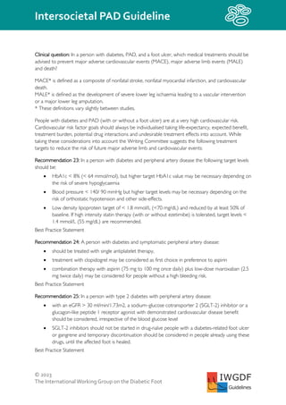 © 2023
The InternationalWorking Group on the Diabetic Foot
Intersocietal PAD Guideline
IWGDF
Guidelines
Clinical question: In a person with diabetes, PAD, and a foot ulcer, which medical treatments should be
advised to prevent major adverse cardiovascular events (MACE), major adverse limb events (MALE)
and death?
MACE* is defined as a composite of nonfatal stroke, nonfatal myocardial infarction, and cardiovascular
death.
MALE* is defined as the development of severe lower leg ischaemia leading to a vascular intervention
or a major lower leg amputation.
* These definitions vary slightly between studies.
People with diabetes and PAD (with or without a foot ulcer) are at a very high cardiovascular risk.
Cardiovascular risk factor goals should always be individualised taking life-expectancy, expected benefit,
treatment burden, potential drug interactions and undesirable treatment effects into account. While
taking these considerations into account the Writing Committee suggests the following treatment
targets to reduce the risk of future major adverse limb and cardiovascular events:
Recommendation 23: In a person with diabetes and peripheral artery disease the following target levels
should be:
• HbA1c < 8% (< 64 mmol/mol), but higher target HbA1c value may be necessary depending on
the risk of severe hypoglycaemia
• Blood pressure < 140/ 90 mmHg but higher target levels may be necessary depending on the
risk of orthostatic hypotension and other side-effects.
• Low density lipoprotein target of < 1.8 mmol/L (<70 mg/dL) and reduced by at least 50% of
baseline. If high intensity statin therapy (with or without ezetimibe) is tolerated, target levels <
1.4 mmol/L (55 mg/dL) are recommended.
Best Practice Statement
Recommendation 24: A person with diabetes and symptomatic peripheral artery disease:
• should be treated with single antiplatelet therapy,
• treatment with clopidogrel may be considered as first choice in preference to aspirin
• combination therapy with aspirin (75 mg to 100 mg once daily) plus low-dose rivaroxaban (2.5
mg twice daily) may be considered for people without a high bleeding risk.
Best Practice Statement
Recommendation 25: In a person with type 2 diabetes with peripheral artery disease:
• with an eGFR > 30 ml/min/1.73m2, a sodium–glucose cotransporter 2 (SGLT-2) inhibitor or a
glucagon-like peptide 1 receptor agonist with demonstrated cardiovascular disease benefit
should be considered, irrespective of the blood glucose level
• SGLT-2 inhibitors should not be started in drug-naïve people with a diabetes-related foot ulcer
or gangrene and temporary discontinuation should be considered in people already using these
drugs, until the affected foot is healed.
Best Practice Statement
 
