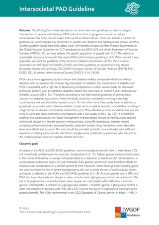 © 2023
The InternationalWorking Group on the Diabetic Foot
Intersocietal PAD Guideline
IWGDF
Guidelines
Rationale: The Writing Committee decided to not write their own guidelines on pharmacological
interventions in people with diabetes, PAD and a foot ulcer or gangrene in order to reduce
cardiovascular risk or to prevent major limb events as defined above. There are already a number of
guidelines on cardiovascular risk prevention in people with diabetes and cardiovascular disease, and thus
another guideline would have little added value. We decided to base our Best Practice Statements on
the Global Vascular Guidelines for CLTI produced by the ESVS, SVS and World Federation of Vascular
Societies (WFVS) (17), as these address the specific population of people with CLTI. The advice on
antiplatelet therapy is in line with the recent ESVS antithrombotic guidelines (124). When we felt it was
applicable, we used the guidelines of the American Diabetes Association (ADA), the European
Association for the Study of Diabetes (EASD) and other guidelines on peripheral artery disease
(European Society of Cardiology [ESC]-ESVS, European Society of Vascular Medicine [ESVM], ESC-
EASD, ESC- European Atherosclerosis Society [EAS]) (13-16, 18-20).
PAD runs a more aggressive course in those with diabetes mellitus compared with those without
diabetes, with an elevated risk of lower leg amputation. In addition, the combination of diabetes and
PAD is associated with a high risk of developing complications in other vascular beds. As discussed
previously, persons with an ischaemic diabetes-related foot ulcer have an overall 5-year cardiovascular
mortality around 50% (125). Therefore, according to the international guidelines of several major
vascular and diabetes associations, these individuals should be considered as having a very high
cardiovascular risk and should be treated as such. On the other hand, they usually have, in addition to
peripheral neuropathy, other diabetes-related complications as well as several co-morbidities, resulting in
a high burden of diseases and multiple medications (27). Many affected persons are elderly, frail and are
living in vulnerable socio-economic circumstances with a low quality of life (126, 127). It is therefore
essential that cardiovascular risk factor management in these people should be individualised, tailored
and should be part of a shared decision-making process, taking life-expectancy, diabetes-related
complications/co-morbidities, expected benefit, treatment burden, drug interactions and undesirable
treatment effects into account. This care should be provided by health care worker(s) with sufficient
expertise in treating cardiovascular risk factors and glycaemia, preferably by person(s) who are part of
the multidisciplinary team for diabetes-related foot care.
Glycaemic goals
As stated in the ADA and ESC-EASD guidelines, near-normal glycaemia with HbA1c level below 7.0%
(53 mmol/mol) will decrease microvascular complications (15, 19). Tighter glucose control initiated early
in the course of diabetes in younger individuals leads to a reduction in macrovascular complications, i.e.
cardiovascular outcomes, over a 20 year timescale. Such glucose control can have beneficial effects on
microvascular complications in a shorter period of time. However, when blood glucose lowering agents
are used that have the risk of severe hypoglycaemia, this can increase the risk of cardiovascular events
and death, as detailed in the ADA and ESC-EASD guidelines (15, 18). As many people with a DFU and
PAD also have atherosclerotic disease in other vascular beds, tight glucose control can be harmful. The
risk of hypoglycaemia is markedLy lower when people are only treated with metformin, a sodium–
glucose cotransporter 2 inhibitor or a glucagon-like peptide 1 receptor agonist. Tight glucose control is
often not indicated in persons with PAD and a DFU due to the risk of hypoglycaemia outweighing the
potential benefit. The ADA recommends in the 2022 Standards of Care to aim for an Hba1c < 8% (<
 
