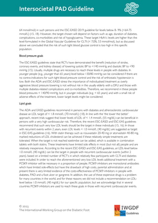 © 2023
The InternationalWorking Group on the Diabetic Foot
Intersocietal PAD Guideline
IWGDF
Guidelines
64 mmol/mol) in such persons and the ESC-EASD 2019 guideline for levels below 8- 9% (<64-75
mmol/L) (15, 18). However, the target chosen will depend on factors such as age, duration of diabetes,
complications, co-morbidities and risk of hypoglycaemia. These target HbA1c levels are higher than the
level formulated in the Global Vascular Guidelines for CLTI (< 7,0%, 53 mmol/mol), but as discussed
above we concluded that the risk of such tight blood glucose control is too high in this specific
population.
Blood pressure goals
The ESC-EASD guidelines state that RCTs have demonstrated the benefit (reduction of stroke,
coronary events, and kidney disease) of lowering systolic BP to <140 mmHg and diastolic BP to <90
mmHg (15). Usually, multiple drugs are necessary to reach these levels in people with diabetes. In
younger people (e.g., younger than 65 years) level below 130/80 mmHg can be considered if there are
no contra-indications for such tight blood pressure control and the risk of orthostatic hypotension is
low. Both the ADA and ESC-EASD stress the importance of individualised treatment as overly
aggressive blood pressure lowering is not without risk in the usually elderly with a DFU and those with
multiple diabetes-related complications and co-morbidities. Therefore, we recommend in these people
blood pressures < 140/90 mmHg, but in younger individuals (e.g. < 65 years) and with a small risk of
adverse effects of the treatment, lower target levels might be considered.
Lipid goals
The ADA and EASD guidelines recommend in persons with diabetes and atherosclerotic cardiovascular
disease an LDL target of < 1.8 mmol/L (70 mmol/L) (18). In line with the ‘the lower the better’
approach, recent trials suggest that lower levels of LDL of < 1.4 mmol/L (55 mg/dL) can be beneficial in
persons with a very high cardiovascular risk. Therefore, the recent ESC-EASD and ESC-EAS guidelines
recommend that such very low LDL levels should be the target in these individuals (15, 16). In those
with recurrent events within 2 years, even LDL levels < 1.0 mmol/L (40 mg/dL) are suggested as target
in ESC-EAS guidelines (16). With statin therapy such as rosuvastatin 20-40 mg or atorvastatin 40-80 mg,
marked reductions of LDL cholesterol can be achieved if these relatively simple treatments are
tolerated. When the target is not reached ezetimibe can be added, which is available in combination
tablets with both statins. These treatments have limited side effects in most (but not all) people and are
relatively inexpensive. According to the recent ESC-EASD and ESC-EAS guidelines, an LDL-level below
1.0 mmol/L (40 mg/dL) can be the target in people with recurrent cardiovascular events (within 2
years), based on a limited number of RCT’s in which relatively few participants with CLTI and diabetes
were included. In order to reach the aforementioned very low LDL levels additional treatment with a
PCSK9 inhibitor will be necessary in a proportion of people. PCSK9 inhibitors are monoclonal antibodies
which have limited side-effects but have the drawback of high costs, parental administration and at
present there is very limited evidence of the costs-effectiveness of PCSK9 inhibitors in people with
diabetes, PAD and a foot ulcer or gangrene. In addition, the use of these expensive drugs is a problem
for many countries in the world, and for these reasons we did not include a recommendation on LDL-
level below 1.0 mmol/L (40 mg/dL) for our specific population, but we acknowledge that in several
countries PCSK9 inhibitors are used to reach these goals in those with recurrent cardiovascular events.
 