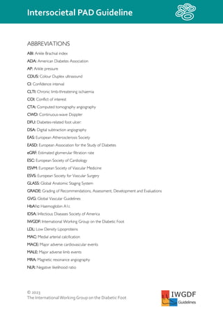 © 2023
The InternationalWorking Group on the Diabetic Foot
Intersocietal PAD Guideline
IWGDF
Guidelines
ABBREVIATIONS
ABI: Ankle Brachial index
ADA: American Diabetes Association
AP: Ankle pressure
CDUS: Colour Duplex ultrasound
CI: Confidence interval
CLTI: Chronic limb-threatening ischaemia
COI: Conflict of interest
CTA: Computed tomography angiography
CWD: Continuous-wave Doppler
DFU: Diabetes-related foot ulcer:
DSA: Digital subtraction angiography
EAS: European Atherosclerosis Society
EASD: European Association for the Study of Diabetes
eGRF: Estimated glomerular filtration rate
ESC: European Society of Cardiology
ESVM: European Society of Vascular Medicine
ESVS: European Society for Vascular Surgery
GLASS: Global Anatomic Staging System
GRADE: Grading of Recommendations, Assessment, Development and Evaluations
GVG: Global Vascular Guidelines
HbA1c: Haemoglobin A1c
IDSA: Infectious Diseases Society of America
IWGDF: International Working Group on the Diabetic Foot
LDL: Low Density Lipoproteins
MAC: Medial arterial calcification
MACE: Major adverse cardiovascular events
MALE: Major adverse limb events
MRA: Magnetic resonance angiography
NLR: Negative likelihood ratio
 