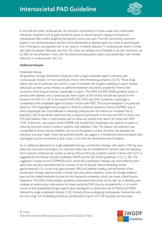 © 2023
The InternationalWorking Group on the Diabetic Foot
Intersocietal PAD Guideline
IWGDF
Guidelines
In line with the other cardiovascular risk reduction interventions in these usually frail, multimorbid
individuals, treatment and its goals should be based on shared decision making and should be
individualised after careful weighting the benefits, harms and costs. The LDL (and other) treatment
targets in our recommendation should not be interpreted as absolute goals but more as desired goals.
Even if the goal is only partially met, it can result in a marked reduction in cardiovascular events in these
very high-risk people. Although very low LDL levels are perhaps not achievable in all, LDL reductions up
to 50% can be achieved in many with the aforementioned potent statins (and ezetimibe), with marked
reduction in cardiovascular risk (13).
Additional therapies
Antiplatelet therapy
All guidelines strongly recommend treatment with a single antiplatelet agent in persons with
cardiovascular disease -or more specifically chronic limb threatening ischaemia (CLTI). These drugs
reduce the risk of cardiovascular events; in case of increased risk of gastric bleeding in aspirin treated
individuals a proton pump inhibitor as additional treatment should be considered. There is less
consensus which drug to choose, clopidrogel or aspirin. The ADA and ESC-EASD guideline advise in
persons with diabetes and a cardiovascular event aspirin as first choice, but did not specify for the
presence of PAD (15, 18). In the recent ESVM, ESC-ESVS and GVG Guidelines, clopidrogel is
considered as the antiplatelet agent of choice in those with PAD. This recommendation is in particular
based on ‘The Clopidogrel versus Aspirin in Patients at Risk for Ischaemic Events (CAPRIE)’ trial, in
which clopidrogel was more effective in reducing cardiovascular risk without an increased risk of
bleeding (128). It should be noted that only a subset of participants in this trial had PAD of which only
21% had diabetes. Also, a meta-analysis did not show any benefit from aspirin for those with PAD
(129). A post-hoc, sub-analysis of the CAPRIE trial showed that clopidogrel was superior to aspirin in
reducing recurrent ischemic events in patients with diabetes (130). The relative risk reduction was
comparable to those without diabetes, but due to the greater number of events, the absolute risk
reduction was even larger. Given the potential benefit, we suggest in a conditional recommendation that
clopidogrel may be considered as first choice, in line with the aforementioned Guidelines.
As an additional alternative to single antiplatelet therapy, combination therapy with aspirin (100 mg once
daily) plus low-dose rivaroxaban (2.5 mg twice daily) may be considered for persons with low bleeding
risk to prevent cardiovascular events as well as reduce extremity ischaemic events in those with CLTI, as
suggested by the Global Vascular Guidelines, ESVM and the ESC-EASD guidelines (13) (17, 20). This
suggestion is based on the COMPASS trial in which this combination therapy was more effective than
aspirin but was also associated with an increase of risk of clinically relevant bleeding, mostly
gastrointestinal (131). In this trial approximately 38% had diabetes mellitus and the benefit of the
combination therapy seemed similar in those with and without diabetes. Given this limited evidence
base and the added treatment burden for this frequently vulnerable cohort, we made a Best Practice
Statement. The ESVS antithrombotic guidelines recommend that those not at high risk of bleeding who
undergo an endovascular intervention for lower extremity PAD may be considered for a 1-6 month
course of dual antiplatelet therapy (aspirin plus clopidogrel) to reduce the risk of MACE and MALE
followed by single antiplatelet therapy (132). Similarly, those undergoing endovascular intervention who
are not at high risk of bleeding should be considered for aspirin (75-100 mg daily) and low-dose
 