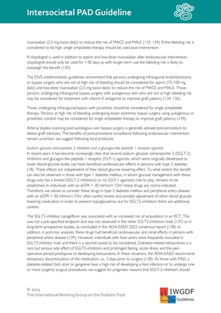 © 2023
The InternationalWorking Group on the Diabetic Foot
Intersocietal PAD Guideline
IWGDF
Guidelines
rivaroxaban (2.5 mg twice daily) to reduce the risk of MACE and MALE (133, 134). If the bleeding risk is
considered to be high, single antiplatelet therapy should be used post-intervention.
If clopidogrel is used in addition to aspirin and low-dose rivaroxaban after endovascular intervention,
clopidogrel should only be used for <30 days as with longer-term use the bleeding risk is likely to
outweigh the benefit (135).
The ESVS antithrombotic guidelines recommend that persons undergoing infrainguinal endarterectomy
or bypass surgery who are not at high risk of bleeding should be considered for aspirin (75-100 mg
daily) and low-dose rivaroxaban (2.5 mg twice daily) to reduce the risk of MACE and MALE. Those
persons undergoing infrainguinal bypass surgery with autogenous vein who are not at high bleeding risk
may be considered for treatment with vitamin K antagonist to improve graft patency (134, 136).
Those undergoing infrainguinal bypass with prosthetic should be considered for single antiplatelet
therapy. Persons at high risk of bleeding undergoing lower extremity bypass surgery using autogenous or
prosthetic conduit may be considered for single antiplatelet therapy to improve graft patency (134).
Arterial duplex scanning post-autologous vein bypass surgery is generally advised post-procedure to
detect graft stenoses. The benefits of post-procedure surveillance following endovascular intervention
remain uncertain; we suggest following local protocols.
Sodium–glucose cotransporter 2 inhibitors and a glucagon-like peptide 1 receptor agonists
In recent years it has become increasingly clear that several sodium–glucose cotransporter 2 (SGLT-2)
inhibitors and glucagon-like peptide 1 receptor (GLP-1) agonists, which were originally developed to
lower blood glucose levels, can have beneficial cardiovascular effects in persons with type 2 diabetes
(18). These effects are independent of their blood glucose lowering effect. To what extent this benefit
can also be observed in those with type 1 diabetes mellitus, in whom glucose management with these
drugs only has a limited (SGLT-2 inhibitors) or no (GLP-1 agonists) role to play, remains to be
established. In individuals with an eGFR < 30 ml/min/1.73m2 these drugs are contra-indicated.
Therefore, we advise to consider these drugs in type 2 diabetes mellitus and peripheral artery disease
with an eGFR > 30 ml/min/1.73m2 after careful review and possibly adjustment of other blood glucose
lowering medication in order to prevent hypoglycaemia, but for SGLT2-inhibitors there are additional
caveats.
The SGLT2-inhibitor canagliflozin was associated with an increased risk of amputation in an RCT. This
was not a pre-specified endpoint and was not observed in the other SGLT2-inhibitors trials (137) or in
long-term prospective studies, as concluded in the ADA-EASD 2022 consensus report (138). In
addition, in post-hoc analyses, these drugs had beneficial cardiovascular and renal effects in persons with
peripheral artery disease (139). However, individuals with foot ulcers were frequently excluded in
SGLT2-inhibitor trials and there is a second caveat to be considered. Diabetes-related ketoacidosis is a
rare but serious side effect of SGLT2-inhibitors and prolonged fasting, acute illness and the peri-
operative period predispose to developing ketoacidosis. In these situations, the ADA-EASD recommend
temporary discontinuation of the medication, i.e., 3 days prior to surgery (138). As those with PAD, a
diabetes-related foot ulcer or gangrene have a high risk of developing a foot infection or to undergo one
or more (urgent) surgical procedures, we suggest for pragmatic reasons that SGLT-2 inhibitors should
 