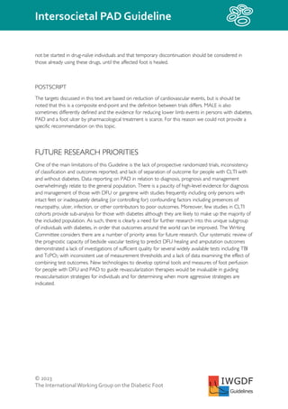 © 2023
The InternationalWorking Group on the Diabetic Foot
Intersocietal PAD Guideline
IWGDF
Guidelines
not be started in drug-naïve individuals and that temporary discontinuation should be considered in
those already using these drugs, until the affected foot is healed.
POSTSCRIPT
The targets discussed in this text are based on reduction of cardiovascular events, but is should be
noted that this is a composite end-point and the definition between trials differs. MALE is also
sometimes differently defined and the evidence for reducing lower limb events in persons with diabetes,
PAD and a foot ulcer by pharmacological treatment is scarce. For this reason we could not provide a
specific recommendation on this topic.
FUTURE RESEARCH PRIORITIES
One of the main limitations of this Guideline is the lack of prospective randomized trials, inconsistency
of classification and outcomes reported, and lack of separation of outcome for people with CLTI with
and without diabetes. Data reporting on PAD in relation to diagnosis, prognosis and management
overwhelmingly relate to the general population. There is a paucity of high-level evidence for diagnosis
and management of those with DFU or gangrene with studies frequently including only persons with
intact feet or inadequately detailing (or controlling for) confounding factors including presences of
neuropathy, ulcer, infection, or other contributors to poor outcomes. Moreover, few studies in CLTI
cohorts provide sub-analysis for those with diabetes although they are likely to make up the majority of
the included population. As such, there is clearly a need for further research into this unique subgroup
of individuals with diabetes, in order that outcomes around the world can be improved. The Writing
Committee considers there are a number of priority areas for future research. Our systematic review of
the prognostic capacity of bedside vascular testing to predict DFU healing and amputation outcomes
demonstrated a lack of investigations of sufficient quality for several widely available tests including TBI
and TcPO2, with inconsistent use of measurement thresholds and a lack of data examining the effect of
combining test outcomes. New technologies to develop optimal tools and measures of foot perfusion
for people with DFU and PAD to guide revascularization therapies would be invaluable in guiding
revascularisation strategies for individuals and for determining when more aggressive strategies are
indicated.
 