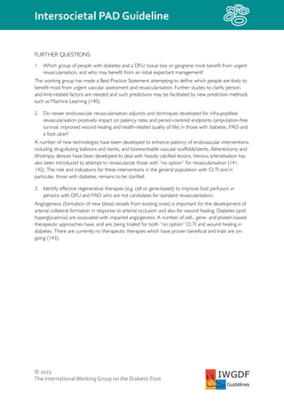© 2023
The InternationalWorking Group on the Diabetic Foot
Intersocietal PAD Guideline
IWGDF
Guidelines
FURTHER QUESTIONS
1. Which group of people with diabetes and a DFU, tissue loss or gangrene most benefit from urgent
revascularisation, and who may benefit from an initial expectant management?
The working group has made a Best Practice Statement attempting to define which people are likely to
benefit most from urgent vascular assessment and revascularisation. Further studies to clarify person-
and limb-related factors are needed and such predictions may be facilitated by new prediction methods
such as Machine Learning (140).
2. Do newer endovascular revascularisation adjuncts and techniques developed for infra-popliteal
revascularisation positively impact on patency rates and person-centred endpoints (amputation-free
survival, improved wound healing and health-related quality of life) in those with diabetes, PAD and
a foot ulcer?
A number of new technologies have been developed to enhance patency of endovascular interventions,
including drug-eluting balloons and stents, and bioresorbable vascular scaffolds/stents. Atherectomy and
lithotripsy devices have been developed to deal with heavily calcified lesions. Venous arterialisation has
also been introduced to attempt to revascularize those with “no option” for revascularisation (141,
142). The role and indications for these interventions in the general population with CLTI and in
particular, those with diabetes, remains to be clarified.
3. Identify effective regenerative therapies (e.g. cell or gene-based) to improve foot perfusion in
persons with DFU and PAD who are not candidates for standard revascularization.
Angiogenesis (formation of new blood vessels from existing ones) is important for the development of
arterial collateral formation in response to arterial occlusion and also for wound healing. Diabetes (and
hyperglycaemia) are associated with impaired angiogenesis. A number of cell-, gene- and protein-based
therapeutic approaches have, and are, being trialled for both “no option” CLTI and wound healing in
diabetes. There are currently no therapeutic therapies which have proven beneficial and trials are on-
going (143).
 