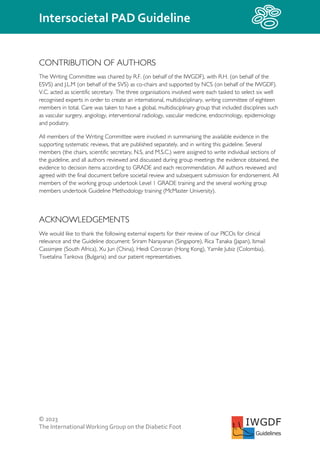 © 2023
The InternationalWorking Group on the Diabetic Foot
Intersocietal PAD Guideline
IWGDF
Guidelines
CONTRIBUTION OF AUTHORS
The Writing Committee was chaired by R.F. (on behalf of the IWGDF), with R.H. (on behalf of the
ESVS) and J.L.M (on behalf of the SVS) as co-chairs and supported by NCS (on behalf of the IWGDF).
V.C. acted as scientific secretary. The three organisations involved were each tasked to select six well
recognised experts in order to create an international, multidisciplinary, writing committee of eighteen
members in total. Care was taken to have a global, multidisciplinary group that included disciplines such
as vascular surgery, angiology, interventional radiology, vascular medicine, endocrinology, epidemiology
and podiatry.
All members of the Writing Committee were involved in summarising the available evidence in the
supporting systematic reviews, that are published separately, and in writing this guideline. Several
members (the chairs, scientific secretary, N.S, and M.S.C.) were assigned to write individual sections of
the guideline, and all authors reviewed and discussed during group meetings the evidence obtained, the
evidence to decision items according to GRADE and each recommendation. All authors reviewed and
agreed with the final document before societal review and subsequent submission for endorsement. All
members of the working group undertook Level 1 GRADE training and the several working group
members undertook Guideline Methodology training (McMaster University).
ACKNOWLEDGEMENTS
We would like to thank the following external experts for their review of our PICOs for clinical
relevance and the Guideline document: Sriram Narayanan (Singapore), Rica Tanaka (Japan), Ismail
Cassimjee (South Africa), Xu Jun (China), Heidi Corcoran (Hong Kong), Yamile Jubiz (Colombia),
Tsvetalina Tankova (Bulgaria) and our patient representatives.
 