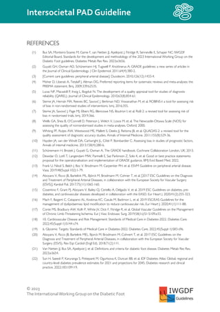 © 2023
The InternationalWorking Group on the Diabetic Foot
Intersocietal PAD Guideline
IWGDF
Guidelines
REFERENCES
(1) Bus SA, Monteiro-Soares M, Game F, van Netten JJ, Apelqvist J, Fitridge R, Senneville E, Schaper NC; IWGDF
Editorial Board. Standards for the development and methodology of the 2023 International Working Group on the
Diabetic Foot guidelines. Diabetes Metab Res Rev. 2023;e3656.
(2) Guyatt GH, Oxman AD, Schünemann HJ, Tugwell P, Knottnerus A. GRADE guidelines: a new series of articles in
the Journal of Clinical Epidemiology. J Clin Epidemiol. 2011;64(4):380-2.
(3) [Current care guidelines: peripheral arterial disease]. Duodecim. 2010;126(12):1433-4.
(4) Moher D, Liberati A, Tetzlaff J, Altman DG. Preferred reporting items for systematic reviews and meta-analyses: the
PRISMA statement. Bmj. 2009;339:b2535.
(5) Lucas NP, Macaskill P, Irwig L, Bogduk N. The development of a quality appraisal tool for studies of diagnostic
reliability (QAREL). Journal of Clinical Epidemiology. 2010;63(8):854-61.
(6) Sterne JA, Hernán MA, Reeves BC, Savović J, Berkman ND, Viswanathan M, et al. ROBINS-I: a tool for assessing risk
of bias in non-randomised studies of interventions. bmj. 2016;355.
(7) Sterne JA, Savović J, Page MJ, Elbers RG, Blencowe NS, Boutron I, et al. RoB 2: a revised tool for assessing risk of
bias in randomised trials. bmj. 2019;366.
(8) Wells GA, Shea B, O’Connell D, Peterson J, Welch V, Losos M, et al. The Newcastle-Ottawa Scale (NOS) for
assessing the quality of nonrandomised studies in meta-analyses. Oxford; 2000.
(9) Whiting PF, Rutjes AW, Westwood ME, Mallett S, Deeks JJ, Reitsma JB, et al. QUADAS-2: a revised tool for the
quality assessment of diagnostic accuracy studies. Annals of Internal Medicine. 2011;155(8):529-36.
(10) Hayden JA, van der Windt DA, Cartwright JL, Côté P, Bombardier C. Assessing bias in studies of prognostic factors.
Annals of internal medicine. 2013;158(4):280-6.
(11) Schünemann H, Brożek J, Guyatt G, Oxman A. The GRADE handbook. Cochrane Collaboration London, UK; 2013.
(12) Dewidar O, Lotfi T, Langendam MW, Parmelli E, Saz Parkinson Z, Solo K, et al. Good or best practice statements:
proposal for the operationalisation and implementation of GRADE guidance. BMJ Evid Based Med. 2022.
(13) Frank U, Nikol S, Belch J, Boc V, Brodmann M, Carpentier PH, et al. ESVM Guideline on peripheral arterial disease.
Vasa. 2019;48(Suppl 102):1-79.
(14) Aboyans V, Ricco JB, Bartelink ML, Björck M, Brodmann M, Cohner T, et al. [2017 ESC Guidelines on the Diagnosis
and Treatment of Peripheral Arterial Diseases, in collaboration with the European Society for Vascular Surgery
(ESVS)]. Kardiol Pol. 2017;75(11):1065-160.
(15) Cosentino F, Grant PJ, Aboyans V, Bailey CJ, Ceriello A, Delgado V, et al. 2019 ESC Guidelines on diabetes, pre-
diabetes, and cardiovascular diseases developed in collaboration with the EASD. Eur Heart J. 2020;41(2):255-323.
(16) Mach F, Baigent C, Catapano AL, Koskinas KC, Casula M, Badimon L, et al. 2019 ESC/EAS Guidelines for the
management of dyslipidaemias: lipid modification to reduce cardiovascular risk. Eur Heart J. 2020;41(1):111-88.
(17) Conte MS, Bradbury AW, Kolh P, White JV, Dick F, Fitridge R, et al. Global Vascular Guidelines on the Management
of Chronic Limb-Threatening Ischemia. Eur J Vasc Endovasc Surg. 2019;58(1s):S1-S109.e33.
(18) 10. Cardiovascular Disease and Risk Management: Standards of Medical Care in Diabetes-2022. Diabetes Care.
2022;45(Suppl 1):S144-s74.
(19) 6. Glycemic Targets: Standards of Medical Care in Diabetes-2022. Diabetes Care. 2022;45(Suppl 1):S83-s96.
(20) Aboyans V, Ricco JB, Bartelink MEL, Bjorck M, Brodmann M, Cohnert T, et al. 2017 ESC Guidelines on the
Diagnosis and Treatment of Peripheral Arterial Diseases, in collaboration with the European Society for Vascular
Surgery (ESVS). Rev Esp Cardiol (Engl Ed). 2018;71(2):111.
(21) Van Netten JJ, Bus SA, Apelqvist J, et al. Definitions and criteria for diabetic foot disease. Diabetes Metab Res Rev.
2023;e3654.
(22) Sun H, Saeedi P, Karuranga S, Pinkepank M, Ogurtsova K, Duncan BB, et al. IDF Diabetes Atlas: Global, regional and
country-level diabetes prevalence estimates for 2021 and projections for 2045. Diabetes research and clinical
practice. 2022;183:109119.
 