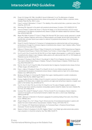© 2023
The InternationalWorking Group on the Diabetic Foot
Intersocietal PAD Guideline
IWGDF
Guidelines
(44) Chuter VH, Schaper NC, Mills J, Hinchliffe R, Azuma N, Behrendt C, et al. The effectiveness of bedside
investigations for diagnosing peripheral artery disease among people with diabetes mellitus: a systematic review.
Diabetes Metab Res Rev. 2023; in press.
(45) Casey S, Lanting S, Oldmeadow C, Chuter V. The reliability of the ankle brachial index: a systematic review. J Foot
Ankle Res. 2019;12:39.
(46) Wennberg PW. Approach to the patient with peripheral arterial disease. Circulation. 2013;128(20):2241-50.
(47) Vriens B, D'Abate F, Ozdemir BA, Fenner C, Maynard W, Budge J, et al. Clinical examination and non-invasive
screening tests in the diagnosis of peripheral artery disease in people with diabetes-related foot ulceration. Diabet
Med. 2018;35(7):895-902.
(48) Babaei MR, Malek M, Rostami FT, Emami Z, Madani NH, Khamseh ME. Non-invasive vascular assessment in people
with type 2 diabetes: Diagnostic performance of Plethysmographic-and-Doppler derived ankle brachial index, toe
brachial index, and pulse volume wave analysis for detection of peripheral arterial disease. Prim Care Diabetes.
2020;14(3):282-9.
(49) Dinesh R, Vinod KV, Ramkumar G. Comparison of resting/postexercise ankle-brachial index and transcutaneous
partial pressure of oxygen for noninvasive diagnosis of peripheral artery disease in type 2 diabetes mellitus. Medical
Journal Armed Forces India. 2021.
(50) Fejfarova V, Matuska J, Jude E, Pithova P, Flekac M, Roztocil K, et al. Stimulation TcPO2 Testing Improves Diagnosis
of Peripheral Arterial Disease in Patients With Diabetic Foot. Frontiers in Endocrinology. 2021;12 (no pagination).
(51) Hur KY, Jun JE, Choi YJ, Lee JH, Kim DJ, Park SW, et al. Color doppler ultrasonography is a useful tool for diagnosis
of peripheral artery disease in type 2 diabetes mellitus patients with ankle-brachial index 0.91 to 1.40. Diabetes and
Metabolism Journal. 2018;42(1):63-73.
(52) Normahani P, Poushpas S, Alaa M, Bravis V, Sounderajah V, Aslam M, et al. Diagnostic Accuracy of Point-of-care
Tests Used to Detect Arterial Disease in Diabetes: TEsting for Arterial Disease in Diabetes (TrEAD) Study. Ann
Surg. 2022;276(5):e605-e12.
(53) Park SC, Choi CY, Ha YI, Yang HE. Utility of toe-brachial index for diagnosis of peripheral artery disease. Archives
of Plastic Surgery. 2012;39(3):227-31.
(54) Potier L, Halbron M, Bouilloud F, Dadon M, Le Doeuff J, Ha Van G, et al. Ankle-to-brachial ratio index
underestimates the prevalence of peripheral occlusive disease in diabetic patients at high risk for arterial disease.
Diabetes Care. 2009;32(4):e44-e.
(55) Bevilacqua NJ, Rogers LC, Armstrong DG. Diabetic foot surgery: classifying patients to predict complications.
Diabetes Metab Res Rev. 2008;24 Suppl 1:S81-3.
(56) Hering J, Angelkort B, Keck N, Wilde J, Amann B. Long-term outcome of successful percutaneous transluminal
angioplasty of the fibular artery in diabetic foot syndrome and single-vessel calf perfusion depends on doppler wave
pattern at the forefoot. Vasa. 2010;39(1):67-75.
(57) Tsai CY, Chu SY, Wen YW, Hsu LA, Chen CC, Peng SH, et al. The value of Doppler waveform analysis in
predicting major lower extremity amputation among dialysis patients treated for diabetic foot ulcers. Diabetes Res
Clin Pract. 2013;100(2):181-8.
(58) Gershater MA, Löndahl M, Nyberg P, Larsson J, Thörne J, Eneroth M, et al. Complexity of factors related to
outcome of neuropathic and neuroischaemic/ischaemic diabetic foot ulcers: a cohort study. Diabetologia.
2009;52(3):398-407.
(59) Wallin L, Björnsson H, Stenström A. Fluorescein angiography for predicting healing of foot ulcers. Acta Orthop
Scand. 1989;60(1):40-4.
(60) Zhang S, Wang S, Xu L, He Y, Xiang J, Tang Z. Clinical outcomes of transmetatarsal amputation in patients with
diabetic foot ulcers treated without revascularization. Diabetes Therapy. 2019;10(4):1465-72.
(61) Ho CY, Shanahan CM. Medial Arterial Calcification: An Overlooked Player in Peripheral Arterial Disease.
Arterioscler Thromb Vasc Biol. 2016;36(8):1475-82.
(62) Silvestro A, Diehm N, Savolainen H, Do DD, Vögelea J, Mahler F, et al. Falsely high ankle-brachial index predicts
major amputation in critical limb ischaemia. Vasc Med. 2006;11(2):69-74.
 