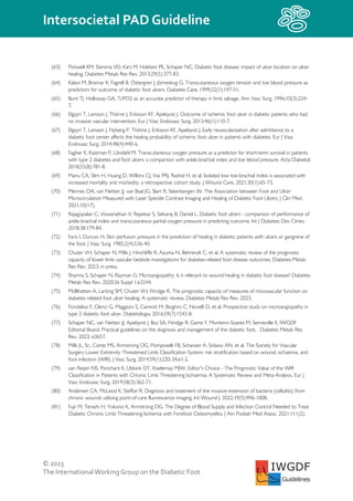 © 2023
The InternationalWorking Group on the Diabetic Foot
Intersocietal PAD Guideline
IWGDF
Guidelines
(63) Pickwell KM, Siersma VD, Kars M, Holstein PE, Schaper NC. Diabetic foot disease: impact of ulcer location on ulcer
healing. Diabetes Metab Res Rev. 2013;29(5):377-83.
(64) Kalani M, Brismar K, Fagrell B, Ostergren J, Jörneskog G. Transcutaneous oxygen tension and toe blood pressure as
predictors for outcome of diabetic foot ulcers. Diabetes Care. 1999;22(1):147-51.
(65) Bunt TJ, Holloway GA. TcPO2 as an accurate predictor of therapy in limb salvage. Ann Vasc Surg. 1996;10(3):224-
7.
(66) Elgzyri T, Larsson J, Thörne J, Eriksson KF, Apelqvist J. Outcome of ischemic foot ulcer in diabetic patients who had
no invasive vascular intervention. Eur J Vasc Endovasc Surg. 2013;46(1):110-7.
(67) Elgzyri T, Larsson J, Nyberg P, Thörne J, Eriksson KF, Apelqvist J. Early revascularization after admittance to a
diabetic foot center affects the healing probability of ischemic foot ulcer in patients with diabetes. Eur J Vasc
Endovasc Surg. 2014;48(4):440-6.
(68) Fagher K, Katzman P, Löndahl M. Transcutaneous oxygen pressure as a predictor for short-term survival in patients
with type 2 diabetes and foot ulcers: a comparison with ankle-brachial index and toe blood pressure. Acta Diabetol.
2018;55(8):781-8.
(69) Manu CA, Slim H, Huang D, Wilkins CJ, Vas PRJ, Rashid H, et al. Isolated low toe-brachial index is associated with
increased mortality and morbidity: a retrospective cohort study. J Wound Care. 2021;30(1):65-73.
(70) Mennes OA, van Netten JJ, van Baal JG, Slart R, Steenbergen W. The Association between Foot and Ulcer
Microcirculation Measured with Laser Speckle Contrast Imaging and Healing of Diabetic Foot Ulcers. J Clin Med.
2021;10(17).
(71) Rajagopalan C, Viswanathan V, Rajsekar S, Selvaraj B, Daniel L. Diabetic foot ulcers - comparison of performance of
ankle-brachial index and transcutaneous partial oxygen pressure in predicting outcome. Int J Diabetes Dev Ctries.
2018;38:179-84.
(72) Faris I, Duncan H. Skin perfusion pressure in the prediction of healing in diabetic patients with ulcers or gangrene of
the foot. J Vasc Surg. 1985;2(4):536-40.
(73) Chuter VH, Schaper N, Mills J, Hinchliffe R, Azuma N, Behrendt C, et al. A systematic review of the prognostic
capacity of lower limb vascular bedside investigations for diabetes-related foot disease outcomes. Diabetes Metab
Res Rev. 2023; in press.
(74) Sharma S, Schaper N, Rayman G. Microangiopathy: Is it relevant to wound healing in diabetic foot disease? Diabetes
Metab Res Rev. 2020;36 Suppl 1:e3244.
(75) McIllhatten A, Lanting SM, Chuter VH, Fitridge R. The prognostic capacity of measures of micovascular function on
diabetes related foot ulcer healing: A systematic review. Diabetes Metab Res Rev. 2023.
(76) Fiordaliso F, Clerici G, Maggioni S, Caminiti M, Bisighini C, Novelli D, et al. Prospective study on microangiopathy in
type 2 diabetic foot ulcer. Diabetologia. 2016;59(7):1542-8.
(77) Schaper NC, van Netten JJ, Apelqvist J, Bus SA, Fitridge R, Game F, Monteiro-Soares M, Senneville E; IWGDF
Editorial Board. Practical guidelines on the diagnosis and management of the diabetic foot. . Diabetes Metab Res
Rev. 2023; e3657.
(78) Mills JL, Sr., Conte MS, Armstrong DG, Pomposelli FB, Schanzer A, Sidawy AN, et al. The Society for Vascular
Surgery Lower Extremity Threatened Limb Classification System: risk stratification based on wound, ischaemia, and
foot infection (WIfI). J Vasc Surg. 2014;59(1):220-34.e1-2.
(79) van Reijen NS, Ponchant K, Ubbink DT, Koelemay MJW. Editor's Choice - The Prognostic Value of the WIfI
Classification in Patients with Chronic Limb Threatening Ischaemia: A Systematic Review and Meta-Analysis. Eur J
Vasc Endovasc Surg. 2019;58(3):362-71.
(80) Andersen CA, McLeod K, Steffan R. Diagnosis and treatment of the invasive extension of bacteria (cellulitis) from
chronic wounds utilising point-of-care fluorescence imaging. Int Wound J. 2022;19(5):996-1008.
(81) Fujii M, Terashi H, Yokono K, Armstrong DG. The Degree of Blood Supply and Infection Control Needed to Treat
Diabetic Chronic Limb-Threatening Ischemia with Forefoot Osteomyelitis. J Am Podiatr Med Assoc. 2021;111(2).
 