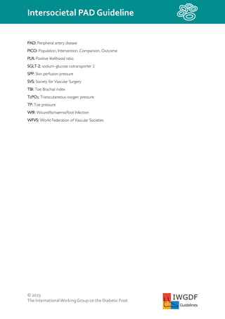 © 2023
The InternationalWorking Group on the Diabetic Foot
Intersocietal PAD Guideline
IWGDF
Guidelines
PAD: Peripheral artery disease
PICO: Population, Intervention, Comparison, Outcome
PLR: Positive likelihood ratio
SGLT-2: sodium–glucose cotransporter 2
SPP: Skin perfusion pressure
SVS: Society for Vascular Surgery
TBI: Toe Brachial index
TcPO2: Transcutaneous oxygen pressure
TP: Toe pressure
WIfI: Wound/Ischaemia/foot Infection
WFVS: World Federation of Vascular Societies
 