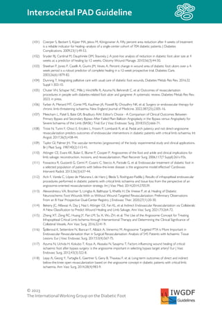 © 2023
The InternationalWorking Group on the Diabetic Foot
Intersocietal PAD Guideline
IWGDF
Guidelines
(101) Coerper S, Beckert S, Küper MA, Jekov M, Königsrainer A. Fifty percent area reduction after 4 weeks of treatment
is a reliable indicator for healing--analysis of a single-center cohort of 704 diabetic patients. J Diabetes
Complications. 2009;23(1):49-53.
(102) Snyder RJ, Cardinal M, Dauphinée DM, Stavosky J. A post-hoc analysis of reduction in diabetic foot ulcer size at 4
weeks as a predictor of healing by 12 weeks. Ostomy Wound Manage. 2010;56(3):44-50.
(103) Sheehan P, Jones P, Caselli A, Giurini JM, Veves A. Percent change in wound area of diabetic foot ulcers over a 4-
week period is a robust predictor of complete healing in a 12-week prospective trial. Diabetes Care.
2003;26(6):1879-82.
(104) Dunning T. Integrating palliative care with usual care of diabetic foot wounds. Diabetes Metab Res Rev. 2016;32
Suppl 1:303-10.
(105) Chuter VH, Schaper NC, Mills J, Hinchliffe R, Azuma N, Behrendt C, et al. Outcomes of revascularisation
procedures in people with diabetes-related foot ulcer and gangrene: A systematic review. Diabetes Metab Res Rev.
2023; in press.
(106) Farber A, Menard MT, Conte MS, Kaufman JA, Powell RJ, Choudhry NK, et al. Surgery or endovascular therapy for
chronic limb-threatening ischaemia. New England Journal of Medicine. 2022;387(25):2305-16.
(107) Meecham L, Patel S, Bate GR, Bradbury AW. Editor's Choice - A Comparison of Clinical Outcomes Between
Primary Bypass and Secondary Bypass After Failed Plain Balloon Angioplasty in the Bypass versus Angioplasty for
Severe Ischaemia of the Limb (BASIL) Trial. Eur J Vasc Endovasc Surg. 2018;55(5):666-71.
(108) Troisi N, Turini F, Chisci E, Ercolini L, Frosini P, Lombardi R, et al. Pedal arch patency and not direct-angiosome
revascularization predicts outcomes of endovascular interventions in diabetic patients with critical limb ischaemia. Int
Angiol. 2017;36(5):438-44.
(109) Taylor GI, Palmer JH. The vascular territories (angiosomes) of the body: experimental study and clinical applications.
Br J Plast Surg. 1987;40(2):113-41.
(110) Attinger CE, Evans KK, Bulan E, Blume P, Cooper P. Angiosomes of the foot and ankle and clinical implications for
limb salvage: reconstruction, incisions, and revascularization. Plast Reconstr Surg. 2006;117(7 Suppl):261s-93s.
(111) Fossaceca R, Guzzardi G, Cerini P, Cusaro C, Stecco A, Parziale G, et al. Endovascular treatment of diabetic foot in
a selected population of patients with below-the-knee disease: is the angiosome model effective? Cardiovasc
Intervent Radiol. 2013;36(3):637-44.
(112) Acín F, Varela C, López de Maturana I, de Haro J, Bleda S, Rodriguez-Padilla J. Results of infrapopliteal endovascular
procedures performed in diabetic patients with critical limb ischaemia and tissue loss from the perspective of an
angiosome-oriented revascularization strategy. Int J Vasc Med. 2014;2014:270539.
(113) Alexandrescu VA, Brochier S, Limgba A, Balthazar S, Khelifa H, De Vreese P, et al. Healing of Diabetic
Neuroischemic Foot Wounds With vs Without Wound-Targeted Revascularization: Preliminary Observations
From an 8-Year Prospective Dual-Center Registry. J Endovasc Ther. 2020;27(1):20-30.
(114) Bekeny JC, Alfawaz A, Day J, Naz I, Attinger CE, Fan KL, et al. Indirect Endovascular Revascularization via Collaterals:
A New Classification to Predict Wound Healing and Limb Salvage. Ann Vasc Surg. 2021;73:264-72.
(115) Zheng XT, Zeng RC, Huang JY, Pan LM, Su X, Wu ZH, et al. The Use of the Angiosome Concept for Treating
Infrapopliteal Critical Limb Ischemia through Interventional Therapy and Determining the Clinical Significance of
Collateral Vessels. Ann Vasc Surg. 2016;32:41-9.
(116) Špillerová K, Settembre N, Biancari F, Albäck A, Venermo M. Angiosome Targeted PTA is More Important in
Endovascular Revascularisation than in Surgical Revascularisation: Analysis of 545 Patients with Ischaemic Tissue
Lesions. Eur J Vasc Endovasc Surg. 2017;53(4):567-75.
(117) Azuma N, Uchida H, Kokubo T, Koya A, Akasaka N, Sasajima T. Factors influencing wound healing of critical
ischaemic foot after bypass surgery: is the angiosome important in selecting bypass target artery? Eur J Vasc
Endovasc Surg. 2012;43(3):322-8.
(118) Lejay A, Georg Y, Tartaglia E, Gaertner S, Geny B, Thaveau F, et al. Long-term outcomes of direct and indirect
below-the-knee open revascularization based on the angiosome concept in diabetic patients with critical limb
ischaemia. Ann Vasc Surg. 2014;28(4):983-9.
 