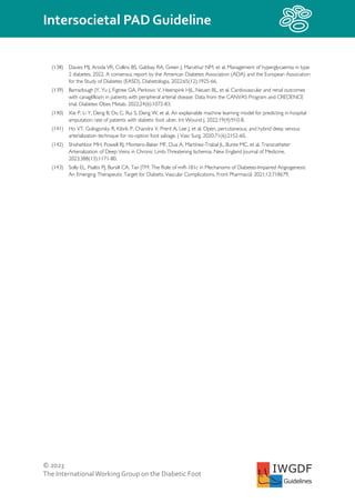 © 2023
The InternationalWorking Group on the Diabetic Foot
Intersocietal PAD Guideline
IWGDF
Guidelines
(138) Davies MJ, Aroda VR, Collins BS, Gabbay RA, Green J, Maruthur NM, et al. Management of hyperglycaemia in type
2 diabetes, 2022. A consensus report by the American Diabetes Association (ADA) and the European Association
for the Study of Diabetes (EASD). Diabetologia. 2022;65(12):1925-66.
(139) Barraclough JY, Yu J, Figtree GA, Perkovic V, Heerspink HJL, Neuen BL, et al. Cardiovascular and renal outcomes
with canagliflozin in patients with peripheral arterial disease: Data from the CANVAS Program and CREDENCE
trial. Diabetes Obes Metab. 2022;24(6):1072-83.
(140) Xie P, Li Y, Deng B, Du C, Rui S, Deng W, et al. An explainable machine learning model for predicting in-hospital
amputation rate of patients with diabetic foot ulcer. Int Wound J. 2022;19(4):910-8.
(141) Ho VT, Gologorsky R, Kibrik P, Chandra V, Prent A, Lee J, et al. Open, percutaneous, and hybrid deep venous
arterialization technique for no-option foot salvage. J Vasc Surg. 2020;71(6):2152-60.
(142) Shishehbor MH, Powell RJ, Montero-Baker MF, Dua A, Martínez-Trabal JL, Bunte MC, et al. Transcatheter
Arterialization of Deep Veins in Chronic Limb-Threatening Ischemia. New England Journal of Medicine.
2023;388(13):1171-80.
(143) Solly EL, Psaltis PJ, Bursill CA, Tan JTM. The Role of miR-181c in Mechanisms of Diabetes-Impaired Angiogenesis:
An Emerging Therapeutic Target for Diabetic Vascular Complications. Front Pharmacol. 2021;12:718679.
 