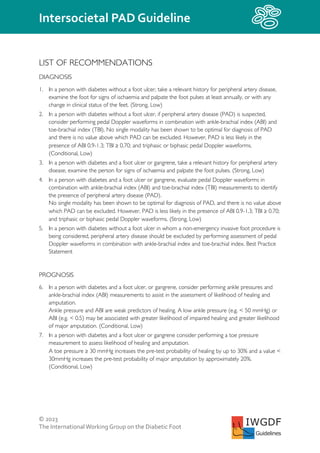 © 2023
The InternationalWorking Group on the Diabetic Foot
Intersocietal PAD Guideline
IWGDF
Guidelines
LIST OF RECOMMENDATIONS
DIAGNOSIS
1. In a person with diabetes without a foot ulcer, take a relevant history for peripheral artery disease,
examine the foot for signs of ischaemia and palpate the foot pulses at least annually, or with any
change in clinical status of the feet. (Strong, Low)
2. In a person with diabetes without a foot ulcer, if peripheral artery disease (PAD) is suspected,
consider performing pedal Doppler waveforms in combination with ankle-brachial index (ABI) and
toe-brachial index (TBI). No single modality has been shown to be optimal for diagnosis of PAD
and there is no value above which PAD can be excluded. However, PAD is less likely in the
presence of ABI 0.9-1.3; TBI ≥ 0.70; and triphasic or biphasic pedal Doppler waveforms.
(Conditional, Low)
3. In a person with diabetes and a foot ulcer or gangrene, take a relevant history for peripheral artery
disease, examine the person for signs of ischaemia and palpate the foot pulses. (Strong, Low)
4. In a person with diabetes and a foot ulcer or gangrene, evaluate pedal Doppler waveforms in
combination with ankle-brachial index (ABI) and toe-brachial index (TBI) measurements to identify
the presence of peripheral artery disease (PAD).
No single modality has been shown to be optimal for diagnosis of PAD, and there is no value above
which PAD can be excluded. However, PAD is less likely in the presence of ABI 0.9-1.3; TBI ≥ 0.70;
and triphasic or biphasic pedal Doppler waveforms. (Strong, Low)
5. In a person with diabetes without a foot ulcer in whom a non-emergency invasive foot procedure is
being considered, peripheral artery disease should be excluded by performing assessment of pedal
Doppler waveforms in combination with ankle-brachial index and toe-brachial index. Best Practice
Statement
PROGNOSIS
6. In a person with diabetes and a foot ulcer, or gangrene, consider performing ankle pressures and
ankle-brachial index (ABI) measurements to assist in the assessment of likelihood of healing and
amputation.
Ankle pressure and ABI are weak predictors of healing. A low ankle pressure (e.g. < 50 mmHg) or
ABI (e.g. < 0.5) may be associated with greater likelihood of impaired healing and greater likelihood
of major amputation. (Conditional, Low)
7. In a person with diabetes and a foot ulcer or gangrene consider performing a toe pressure
measurement to assess likelihood of healing and amputation.
A toe pressure ≥ 30 mmHg increases the pre-test probability of healing by up to 30% and a value <
30mmHg increases the pre-test probability of major amputation by approximately 20%.
(Conditional, Low)
 