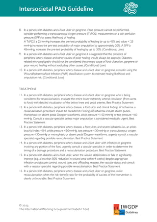 © 2023
The InternationalWorking Group on the Diabetic Foot
Intersocietal PAD Guideline
IWGDF
Guidelines
8. In a person with diabetes and a foot ulcer or gangrene, if toe pressure cannot be performed,
consider performing a transcutaneous oxygen pressure (TcPO2) measurement or a skin perfusion
pressure (SPP) to assess likelihood of healing.
A TcPO2 ≥ 25 mmHg increases the pre-test probability of healing by up to 45% and value < 25
mmHg increases the pre-test probability of major amputation by approximately 20%. A SPP ≥
40mmHg, increases the pre-test probability of healing by up to 30%. (Conditional, Low)
9. In a person with diabetes and a foot ulcer or gangrene it is suggested that the presence of
peripheral artery disease and other causes of poor healing should always be assessed. Diabetes-
related microangiopathy should not be considered the primary cause of foot ulceration, gangrene or
poor wound healing without excluding other causes. (Conditional, Low)
10. In a person with diabetes, peripheral artery disease and a foot ulcer or gangrene, consider using the
Wound/Ischaemia/foot Infection (WIfI) classification system to estimate healing likelihood and
amputation risk. (Conditional, Low)
TREATMENT
11. In a person with diabetes, peripheral artery disease and a foot ulcer or gangrene who is being
considered for revascularisation, evaluate the entire lower extremity arterial circulation (from aorta
to foot) with detailed visualization of the below knee and pedal arteries. Best Practice Statement
12. In a person with diabetes, peripheral artery disease, a foot ulcer and clinical findings of ischaemia, a
revascularisation procedure should be considered. Findings of ischaemia include absent pulses,
monophasic or absent pedal Doppler waveforms, ankle pressure <100 mmHg or toe pressure <60
mmHg. Consult a vascular specialist unless major amputation is considered medically urgent. Best
Practice Statement
13. In a person with diabetes, peripheral artery disease, a foot ulcer, and severe ischaemia i.e., an ankle-
brachial index <0.4, ankle pressure <50mmHg, toe pressure <30mmHg or transcutaneous oxygen
pressure <30mmHg or monophasic or absent pedal Doppler waveforms, urgently consult a vascular
specialist regarding possible revascularisation. Best Practice Statement
14. In a person with diabetes, peripheral artery disease and a foot ulcer with infection or gangrene
involving any portion of the foot, urgently consult a vascular specialist in order to determine the
timing of a drainage procedure and a revascularisation procedure. Best Practice Statement
15. In a person with diabetes and a foot ulcer, when the wound deteriorates or fails to significantly
improve (e.g. a less than 50% reduction in wound area within 4 weeks) despite appropriate
infection and glucose control, wound care, and offloading, reassess the vascular status and consult
with a vascular specialist regarding possible revascularisation. Best Practice Statement
16. In a person with diabetes, peripheral artery disease and a foot ulcer or gangrene, avoid
revascularisation when the risk–benefit ratio for the probability of success of the intervention is
clearly unfavourable. Best Practice Statement
 
