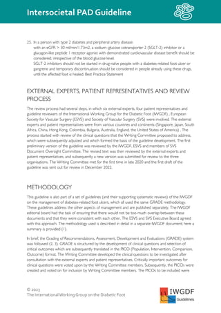 © 2023
The InternationalWorking Group on the Diabetic Foot
Intersocietal PAD Guideline
IWGDF
Guidelines
25. In a person with type 2 diabetes and peripheral artery disease:
with an eGFR > 30 ml/min/1.73m2, a sodium–glucose cotransporter 2 (SGLT-2) inhibitor or a
glucagon-like peptide 1 receptor agonist with demonstrated cardiovascular disease benefit should be
considered, irrespective of the blood glucose level.
SGLT-2 inhibitors should not be started in drug-naïve people with a diabetes-related foot ulcer or
gangrene and temporary discontinuation should be considered in people already using these drugs,
until the affected foot is healed. Best Practice Statement
EXTERNAL EXPERTS, PATIENT REPRESENTATIVES AND REVIEW
PROCESS
The review process had several steps, in which six external experts, four patient representatives and
guideline reviewers of the International Working Group for the Diabetic Foot (IWGDF) , European
Society for Vascular Surgery (ESVS) and Society of Vascular Surgery (SVS) were involved. The external
experts and patient representatives were from various countries and continents (Singapore, Japan, South
Africa, China, Hong Kong, Colombia, Bulgaria, Australia, England, the United States of America) . The
process started with review of the clinical questions that the Writing Committee proposed to address,
which were subsequently adjusted and which formed the basis of the guideline development. The first
preliminary version of the guideline was reviewed by the IWGDF, ESVS and members of SVS
Document Oversight Committee. The revised text was then reviewed by the external experts and
patient representatives, and subsequently a new version was submitted for review to the three
organisations. The Writing Committee met for the first time in late 2020 and the first draft of the
guideline was sent out for review in December 2022.
METHODOLOGY
This guideline is also part of a set of guidelines (and their supporting systematic reviews) of the IWGDF
on the management of diabetes-related foot ulcers, which all used the same GRADE methodology.
These guidelines address the other aspects of management and are published separately. The IWGDF
editorial board had the task of ensuring that there would not be too much overlap between these
documents and that they were consistent with each other. The ESVS and SVS Executive Board agreed
with this approach. The methodology used is described in detail in a separate IWGDF document; here a
summary is provided (1).
In brief, the Grading of Recommendations, Assessment, Development and Evaluations (GRADE) system
was followed (2, 3). GRADE is structured by the development of clinical questions and selection of
critical outcomes which are subsequently translated in the PICO (Population, Intervention, Comparison,
Outcome) format. The Writing Committee developed the clinical questions to be investigated after
consultation with the external experts and patient representatives. Critically important outcomes for
clinical questions were voted upon by the Writing Committee members. Subsequently, the PICOs were
created and voted on for inclusion by Writing Committee members. The PICOs to be included were
 