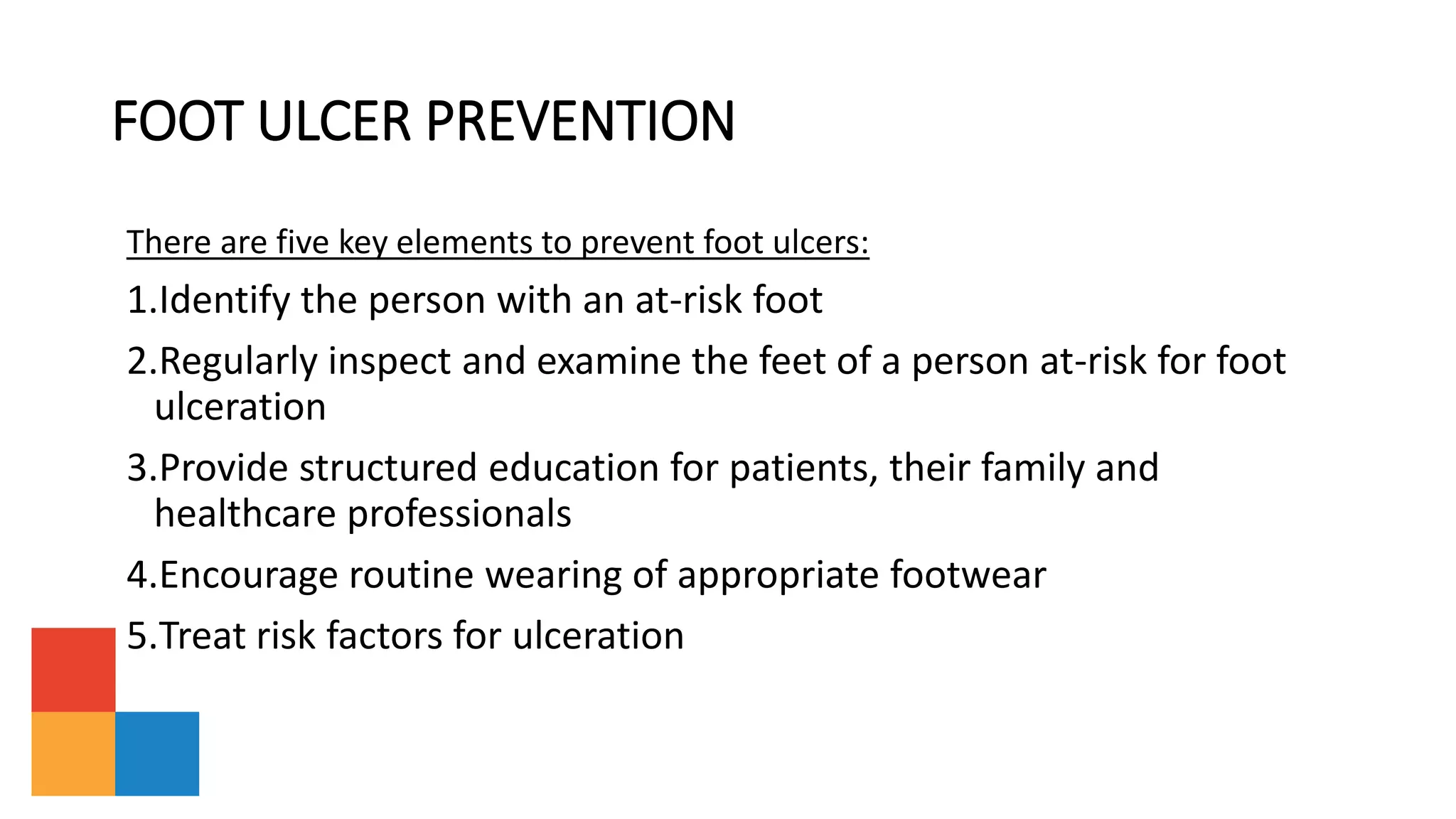 FOOT ULCER PREVENTION
There are five key elements to prevent foot ulcers:
1.Identify the person with an at-risk foot
2.Regularly inspect and examine the feet of a person at-risk for foot
ulceration
3.Provide structured education for patients, their family and
healthcare professionals
4.Encourage routine wearing of appropriate footwear
5.Treat risk factors for ulceration
 