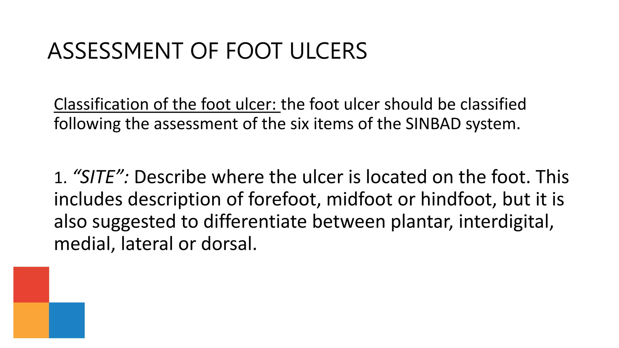 ASSESSMENT OF FOOT ULCERS
Classification of the foot ulcer: the foot ulcer should be classified
following the assessment of the six items of the SINBAD system.
1. “SITE”: Describe where the ulcer is located on the foot. This
includes description of forefoot, midfoot or hindfoot, but it is
also suggested to differentiate between plantar, interdigital,
medial, lateral or dorsal.
 