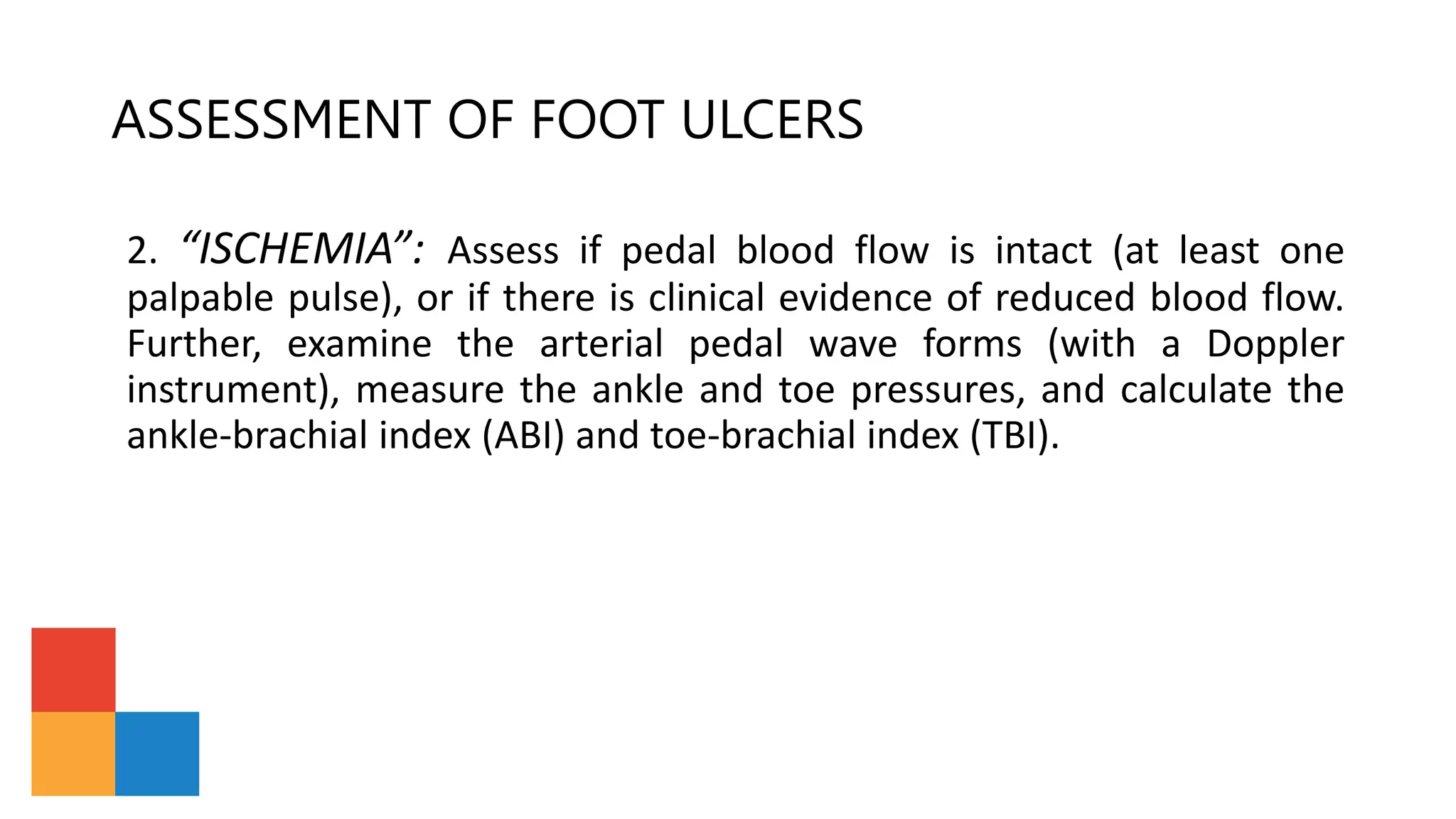 ASSESSMENT OF FOOT ULCERS
2. “ISCHEMIA”: Assess if pedal blood flow is intact (at least one
palpable pulse), or if there is clinical evidence of reduced blood flow.
Further, examine the arterial pedal wave forms (with a Doppler
instrument), measure the ankle and toe pressures, and calculate the
ankle-brachial index (ABI) and toe-brachial index (TBI).
 