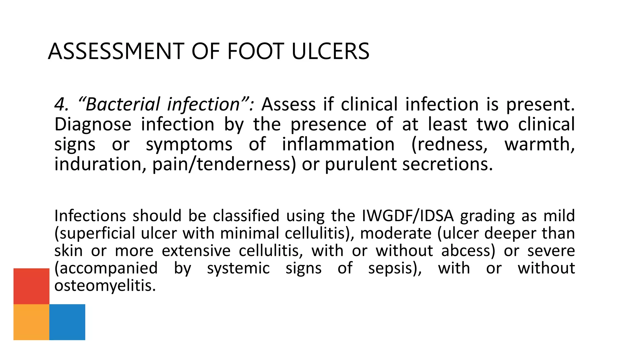 ASSESSMENT OF FOOT ULCERS
4. “Bacterial infection”: Assess if clinical infection is present.
Diagnose infection by the presence of at least two clinical
signs or symptoms of inflammation (redness, warmth,
induration, pain/tenderness) or purulent secretions.
Infections should be classified using the IWGDF/IDSA grading as mild
(superficial ulcer with minimal cellulitis), moderate (ulcer deeper than
skin or more extensive cellulitis, with or without abcess) or severe
(accompanied by systemic signs of sepsis), with or without
osteomyelitis.
 