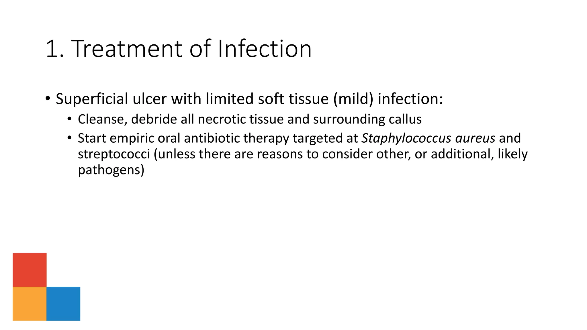 1. Treatment of Infection
• Superficial ulcer with limited soft tissue (mild) infection:
• Cleanse, debride all necrotic tissue and surrounding callus
• Start empiric oral antibiotic therapy targeted at Staphylococcus aureus and
streptococci (unless there are reasons to consider other, or additional, likely
pathogens)
 
