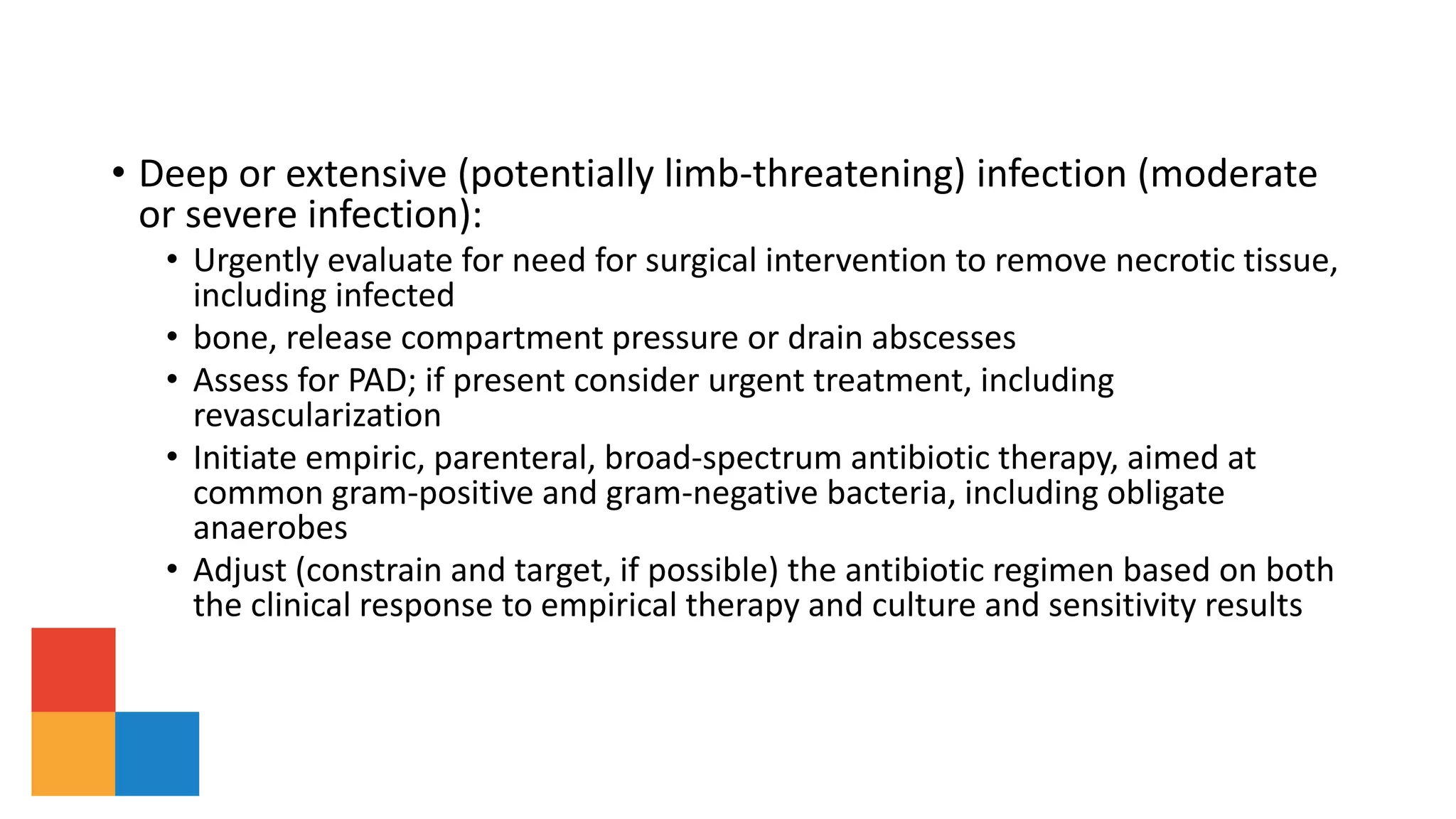 • Deep or extensive (potentially limb-threatening) infection (moderate
or severe infection):
• Urgently evaluate for need for surgical intervention to remove necrotic tissue,
including infected
• bone, release compartment pressure or drain abscesses
• Assess for PAD; if present consider urgent treatment, including
revascularization
• Initiate empiric, parenteral, broad-spectrum antibiotic therapy, aimed at
common gram-positive and gram-negative bacteria, including obligate
anaerobes
• Adjust (constrain and target, if possible) the antibiotic regimen based on both
the clinical response to empirical therapy and culture and sensitivity results
 