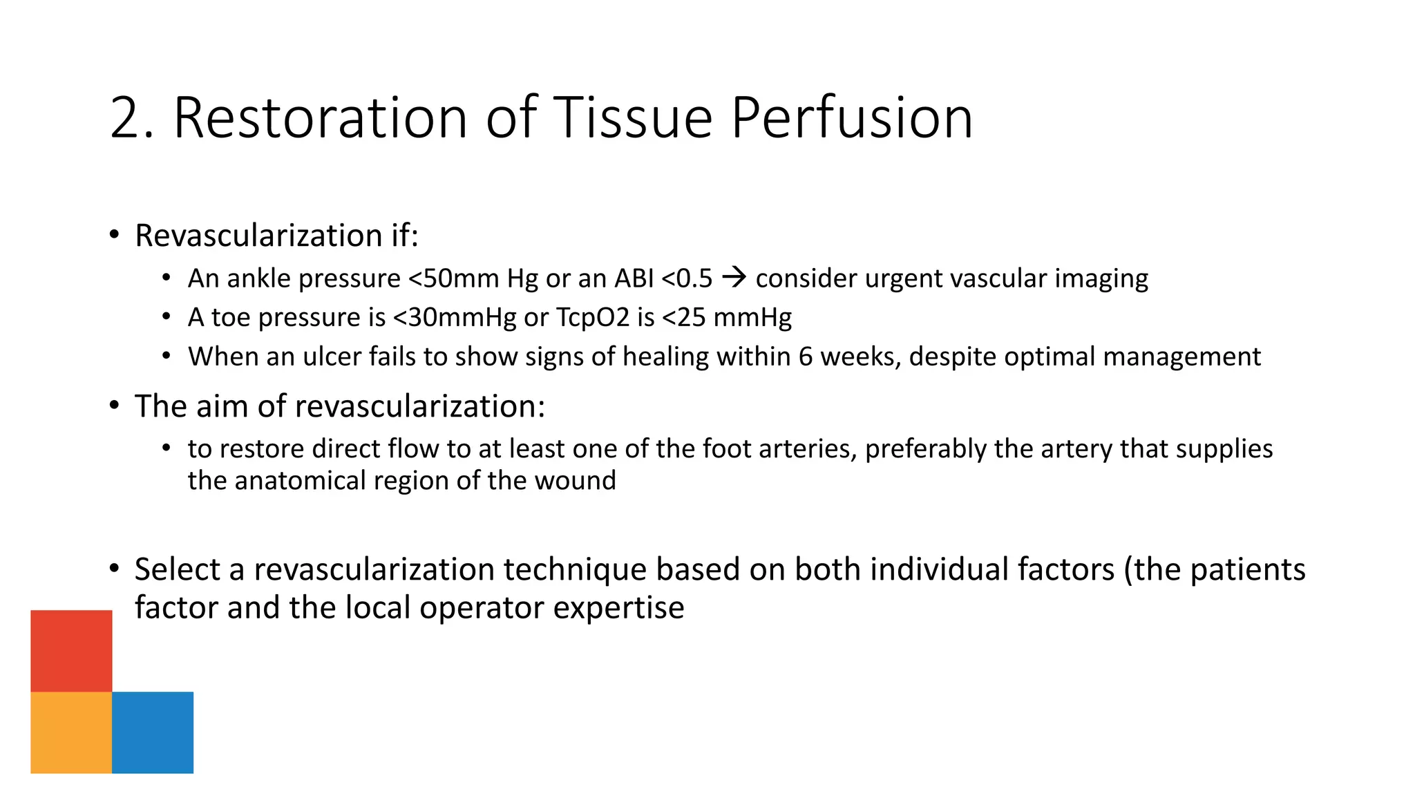2. Restoration of Tissue Perfusion
• Revascularization if:
• An ankle pressure <50mm Hg or an ABI <0.5  consider urgent vascular imaging
• A toe pressure is <30mmHg or TcpO2 is <25 mmHg
• When an ulcer fails to show signs of healing within 6 weeks, despite optimal management
• The aim of revascularization:
• to restore direct flow to at least one of the foot arteries, preferably the artery that supplies
the anatomical region of the wound
• Select a revascularization technique based on both individual factors (the patients
factor and the local operator expertise
 