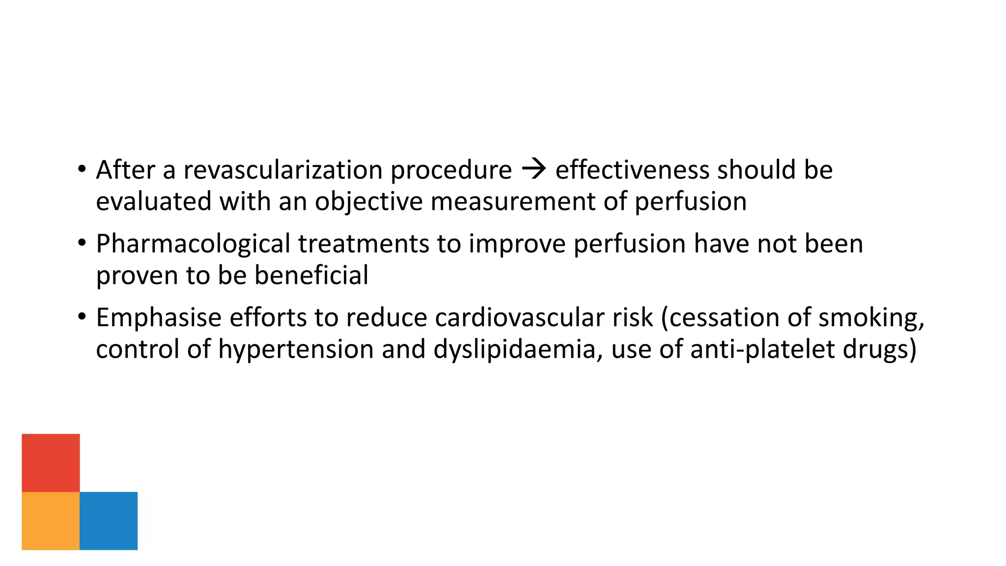• After a revascularization procedure  effectiveness should be
evaluated with an objective measurement of perfusion
• Pharmacological treatments to improve perfusion have not been
proven to be beneficial
• Emphasise efforts to reduce cardiovascular risk (cessation of smoking,
control of hypertension and dyslipidaemia, use of anti-platelet drugs)
 